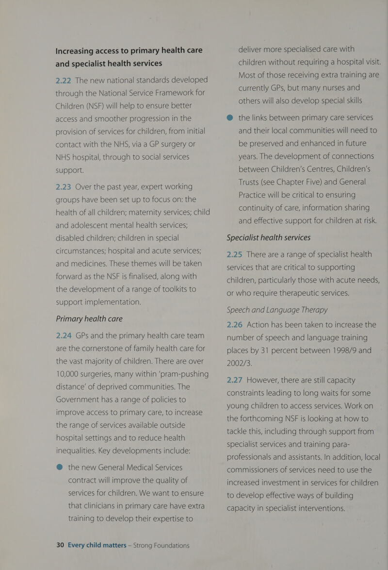 Increasing access to primary health care and specialist health services 2.22 The new national standards developed through the National Service Framework for Children (NSF) will help to ensure better access and smoother progression in the provision of services for children, from initial contact with the NHS, via a GP surgery or NHS hospital, through to social services support. 2.23 Over the past year, expert working groups have been set up to focus on: the health of all children; maternity services; child and adolescent mental health services; disabled children; children in special circumstances; hospital and acute services; and medicines. These themes will be taken forward as the NSF is finalised, along with the development of a range of toolkits to Support implementation. Primary health care 2.24 GPs and the primary health care team are the cornerstone of family health care for the vast majority of children. There are over 10,000 surgeries, many within ‘pram-pushing distance’ of deprived communities. The Government has a range of policies to improve access to primary care, to increase the range of services available outside hospital settings and to reduce health inequalities. Key developments include: @ the new General Medical Services contract will improve the quality of services for children. We want to ensure that clinicians in primary care have extra training to develop their expertise to 30 Every child matters — Strong Foundations deliver more specialised care with children without requiring a hospital visit. Most of those receiving extra training are currently GPs, but many nurses and others will also develop special skills @ the links between primary care services and their local communities will need to be preserved and enhanced in future years. The development of connections between Children’s Centres, Children’s Trusts (see Chapter Five) and General Practice will be critical to ensuring continuity of care, information sharing and effective support for children at risk. Specialist health services 2.25 There are a range of specialist health services that are critical to supporting children, particularly those with acute needs, or who require therapeutic services. Speech and Language Therapy 2.26 Action has been taken to increase the number of speech and language training places by 31 percent between 1998/9 and 2002/3. 2.27 However, there are still capacity constraints leading to long waits for some young children to access services. Work on the forthcoming NSF is looking at how to tackle this, including through support from specialist services and training para- professionals and assistants. In addition, local commissioners of services need to use the increased investment in services for children to develop effective ways of building Capacity in specialist interventions.