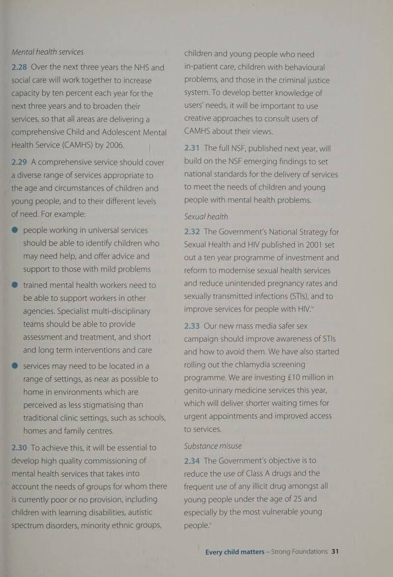 Mental health services 2.28 Over the next three years the NHS and social care will work together to increase capacity by ten percent each year forthe next three years and to broaden their services, so that all areas are delivering a comprehensive Child and Adolescent Mental Health Service (CAMHS) by 2006. 2.29 A comprehensive service should cover a diverse range of services appropriate to the age and circumstances of children and young people, and to their different levels of need. For example: ® people working in universal services should be able to identify children who may need help, and offer advice and Support to those with mild problems @ trained mental health workers need to be able to support workers in other agencies. Specialist multi-disciplinary teams should be able to provide assessment and treatment, and short and long term interventions and care @ services may need to be located ina range of settings, as near as possible to home in environments which are perceived as less stigmatising than traditional clinic settings, such as schools, homes and family centres. 2.30 To achieve this, it will be essential to develop high quality commissioning of mental health services that takes into account the needs of groups for whom there is Currently poor or no provision, including children with learning disabilities, autistic Spectrum disorders, minority ethnic groups, children and young people who need in-patient care, children with behavioural problems, and those in the criminal justice system. To develop better knowledge of users’ needs, it will be important to use creative approaches to consult users of CAMHS about their views. 2.31 The full NSF, published next year, will build on the NSF emerging findings to set national standards for the delivery of services to meet the needs of children and young people with mental health problems. Sexual health 2.32 The Government's National Strategy for Sexual Health and HIV published in 2001 set out a ten year programme of investment and reform to modernise sexual health services and reduce unintended pregnancy rates and sexually transmitted infections (STIs), and to improve services for people with HIV.” 2.33 Our new mass media safer sex campaign should improve awareness of STIs and how to avoid them. We have also started rolling out the chlamydia screening programme. We are investing £10 million in genito-urinary medicine services this year, which will deliver shorter waiting times for urgent appointments and improved access to services. Substance misuse 2.34 The Government's objective is to  reduce the use of Class A drugs and the frequent use of any illicit drug amongst all young people under the age of 25 and especially by the most vulnerable young people.”