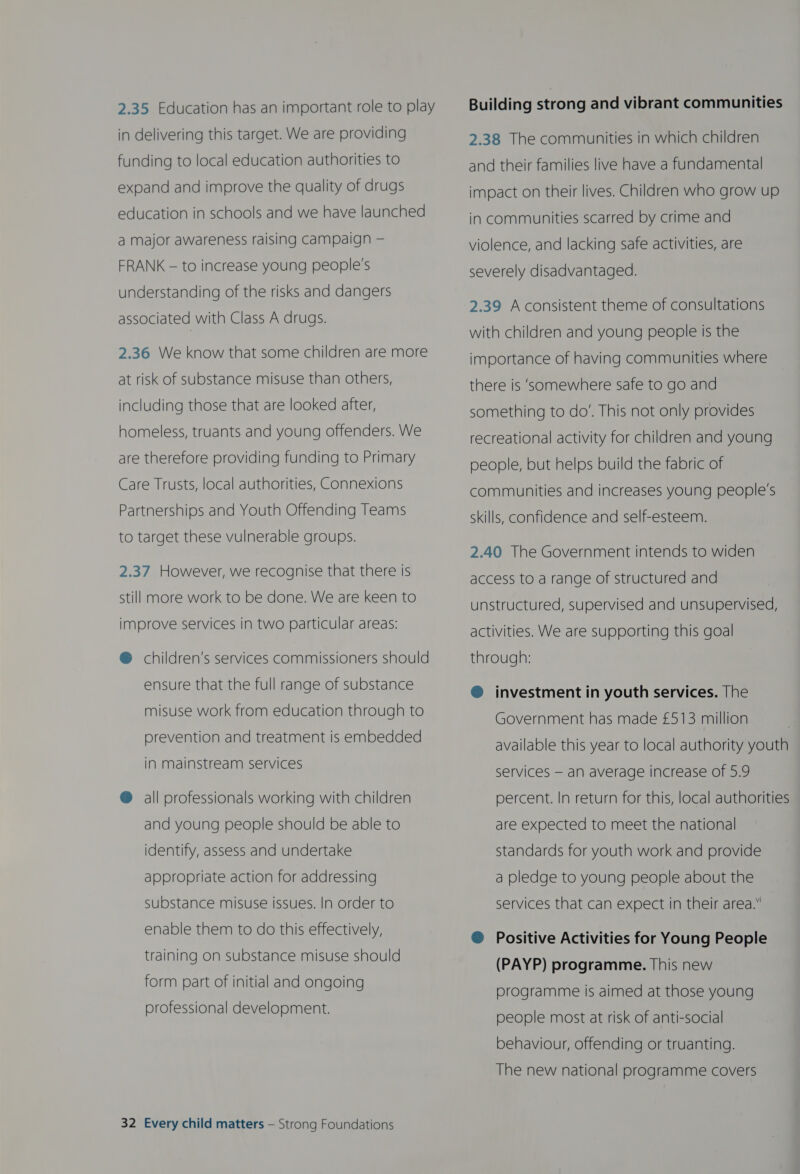 2.35 Education has an important role to play in delivering this target. We are providing funding to local education authorities to expand and improve the quality of drugs education in schools and we have launched a major awareness raising campaign — FRANK — to increase young people's understanding of the risks and dangers associated with Class A drugs. 2.36 We know that some children are more at risk of substance misuse than others, including those that are looked after, homeless, truants and young offenders. We are therefore providing funding to Primary Care Trusts, local authorities, Connexions Partnerships and Youth Offending Teams to target these vulnerable groups. 2.37 However, we recognise that there is still more work to be done. We are keen to improve services in two particular areas: @ children’s services commissioners should ensure that the full range of substance misuse work from education through to prevention and treatment is embedded in mainstream services @ all professionals working with children and young people should be able to identify, assess and undertake appropriate action for addressing substance misuse issues. In order to enable them to do this effectively, training on substance misuse should form part of initial and ongoing professional development. 32 Every child matters — Strong Foundations Building strong and vibrant communities 2.38 The communities in which children and their families live have a fundamental impact on their lives. Children who grow up in communities scarred by crime and violence, and lacking safe activities, are severely disadvantaged. 2.39 A consistent theme of consultations with children and young people is the importance of having communities where there is ‘somewhere safe to go and something to do’. This not only provides recreational activity for children and young people, but helps build the fabric of communities and increases young people's skills, confidence and self-esteem. 2.40 The Government intends to widen access to a range of structured and unstructured, supervised and unsupervised, activities. We are supporting this goal through: @ investment in youth services. The Government has made £513 million available this year to local authority youth services — an average increase of 5.9 percent. In return for this, local authorities are expected to meet the national standards for youth work and provide a pledge to young people about the services that can expect in their area.” ® Positive Activities for Young People (PAYP) programme. This new programme is aimed at those young people most at risk of anti-social behaviour, offending or truanting. The new national programme covers