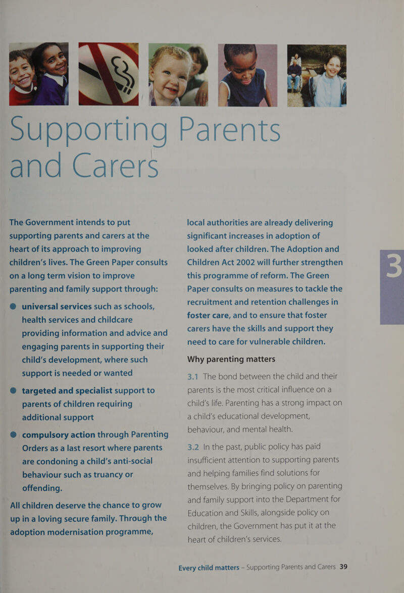  The Government intends to put supporting parents and carers at the heart of its approach to improving children’s lives. The Green Paper consults on along term vision to improve parenting and family support through: @ universal services such as schools, health services and childcare providing information and advice and engaging parents in supporting their child’s development, where such support is needed or wanted @ targeted and specialist support to parents of children requiring additional support ® compulsory action through Parenting Orders as a last resort where parents are condoning a child’s anti-social behaviour such as truancy or offending. All children deserve the chance to grow up in a loving secure family. Through the adoption modernisation programme, local authorities are already delivering significant increases in adoption of looked after children. The Adoption and Children Act 2002 will further strengthen this programme of reform. The Green Paper consults on measures to tackle the recruitment and retention challenges in foster care, and to ensure that foster carers have the skills and support they need to care for vulnerable children. Why parenting matters 3.1 The bond between the child and their parents is the most critical influence on a child's life. Parenting has a strong impact on a child’s educational development, behaviour, and mental health. 3.2 In the past, public policy has paid insufficient attention to supporting parents and helping families find solutions for themselves. By bringing policy on parenting and family support into the Department for Education and Skills, alongside policy on children, the Government has put it at the heart of children’s services. 