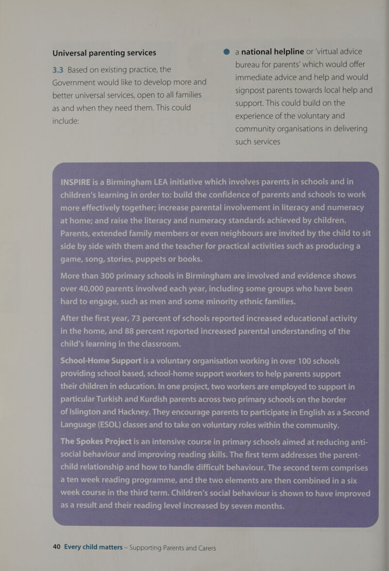 Universal parenting services @ anational helpline or ‘virtual advice SE reau for parents’ which would offer 3.3 Based on existing practice, the bure P ; d would Government would like to develop more and immediate advice and help an signpost parents towards local help and better universal services, open to all families as and when they need them. This could SUBPOTE: INS Con eae experience of the voluntary and include: eae ee community organisations in delivering such services INSPIRE is a Birmingham LEA initiative which involves parents in schools and in (al aVifefe-vamy (-r-laallare plane) gels) anceps oleli(emaat-mae)aii(e(-lalq-melm el-1¢-1al ci lare mye slelel meen ela more effectively together; increase parental involvement in literacy and numeracy Elm alolnat=wr-laveme-lei-maatculicsie-ve’arclalomalelialie-Vaiacit-lalet-leetw-leal(-a(-cemevmaalli(elgap Parents, extended family members or even neighbours are invited by the child to sit side by side with them and the teacher for practical activities such as producing a fo F-Vanl-Macte) ale pach ce) d(-t-fe 016] 0) of-1e-Me) ai elele) &lt;e More than 300 primary schools in Birmingham are involved and evidence shows ro)Y{=1ar-10 01010) of-Va-Sanecst[anvcelhU-vef(-t-(a aM /-r-leatiarelecollarecelaat-teicele) ec awialonar-\i-m ol-\-18 aY-laeMicom-Javel-Le[-mecieca al-Manl-lan-larelcyelent-manliaelaisacsinlalienr ial After the first year, 73 percent of schools reported increased educational activity Taye @al-selelaal-eer-laleitstsu el-1¢q-1an4 c-) ele)ac-tel lave a-t-1i-1on of-)e-aie-laelare(-laqe-lavel lave pe) mtal= child’s learning in the classroom. No sTole) Ea Coluiy-sesi le) ole) gacw-mace)iblait-latmelcer-lalct-lecolamuela (aren iamen'(-) am hele eve slele) f3 fe) cone liave Mvaig vole) of-\x-1e Mavala tole) ci glolgat-mciel e) ole) amvola &lt;-le-u con a(-)| of oy-la-lalewiel e) ele) as iat-limealiielc-lamlan-velere-li(elamalane)a(-u o)ge) (=e em aiomi(olg &lt;-lesr-le-M 110) 8) (evcvemcotele) olelaaial particular Turkish and Kurdish parents across two primary schools on the border of Islington and Hackney. They encourage parents to participate in English as a Second Language (ESOL) classes and to take on voluntary roles within the community. social behaviour and improving reading skills. The first term addresses the parent- fanlifoH cir livelariall om-larem are) mom ar-lavel(-Meliiirael ia el-l ar \alolt| mm i al-Mx-Veolate cclenaMeelanl ola ht-t3 Mca R Wi) @e-rlellarem olcele|e-lanltatcme-lavemaat-mancem-i(-lan(-valeceel acm calvameelealelial-ve mia ne wih 4 week course in the third term. Children’s social behaviour is shown to have improved as a result and their reading level increased by seven months. 