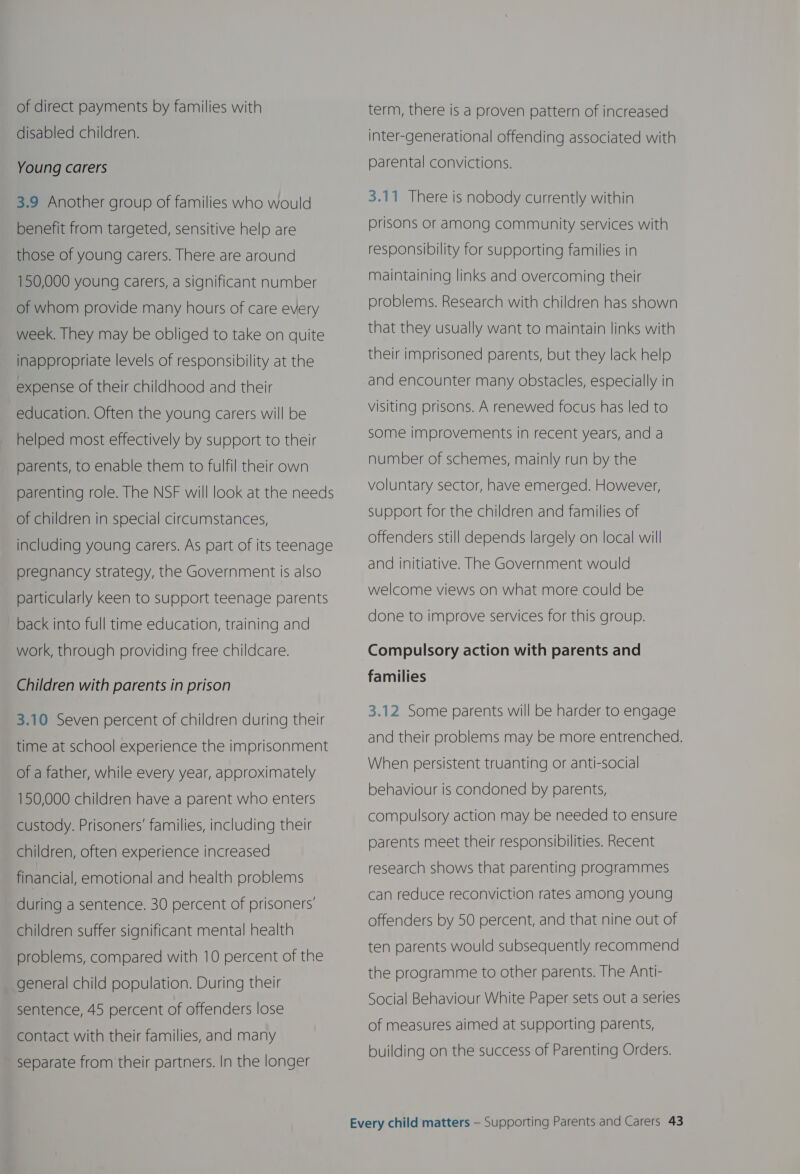 of direct payments by families with disabled children. Young carers 3.9 Another group of families who would benefit from targeted, sensitive help are those of young carers. There are around 150,000 young carers, a significant number of whom provide many hours of care every week. They may be obliged to take on quite inappropriate levels of responsibility at the expense of their childhood and their education. Often the young carers will be helped most effectively by support to their parents, to enable them to fulfil their own parenting role. The NSF will look at the needs of children in special circumstances, including young carers. As part of its teenage pregnancy strategy, the Government is also particularly keen to support teenage parents back into full time education, training and work, through providing free childcare. Children with parents in prison 3.10 Seven percent of children during their time at school experience the imprisonment of a father, while every year, approximately 150,000 children have a parent who enters custody. Prisoners’ families, including their children, often experience increased financial, emotional and health problems during a sentence. 30 percent of prisoners’ children suffer significant mental health problems, compared with 10 percent of the general child population. During their sentence, 45 percent of offenders lose contact with their families, and many separate from their partners. In the longer term, there is a proven pattern of increased inter-generational offending associated with parental convictions. 3.11 There is nobody currently within prisons or among community services with responsibility for supporting families in maintaining links and overcoming their problems. Research with children has shown that they usually want to maintain links with their imprisoned parents, but they lack help and encounter many obstacles, especially in visiting prisons. A renewed focus has led to some improvements in recent years, and a number of schemes, mainly run by the voluntary sector, have emerged. However, support for the children and families of offenders still depends largely on local will and initiative. The Government would welcome views on what more could be done to improve services for this group. Compulsory action with parents and families 3.12 Some parents will be harder to engage and their problems may be more entrenched. When persistent truanting or anti-social behaviour is condoned by parents, compulsory action may be needed to ensure parents meet their responsibilities. Recent research shows that parenting programmes can reduce reconviction rates among young offenders by 50 percent, and that nine out of ten parents would subsequently recommend the programme to other parents. The Anti- Social Behaviour White Paper sets out a series of measures aimed at supporting parents, building on the success of Parenting Orders.