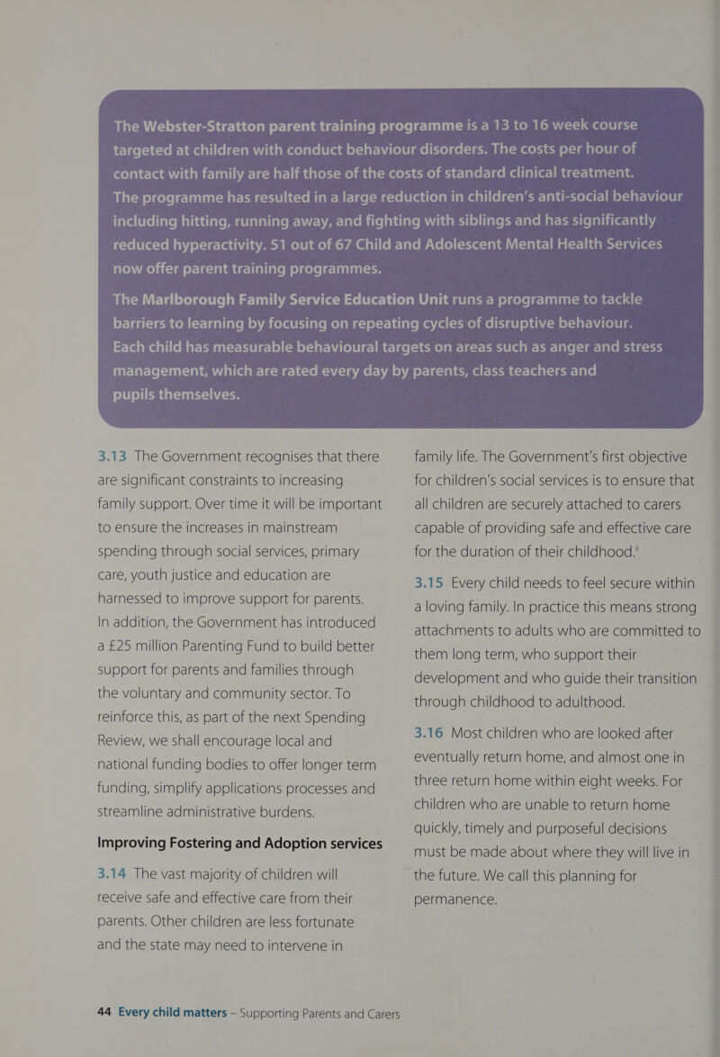 aYe\ i acolai-l am oy-Ie-almae-lialiarem elgecele-luiliai pupils themselves. 3.13 The Government recognises that there are significant constraints to increasing family support. Over time it will be important to ensure the increases in mainstream spending through social services, primary care, youth justice and education are harnessed to improve support for parents. In addition, the Government has introduced a £25 million Parenting Fund to build better support for parents and families through the voluntary and community sector. To reinforce this, as part of the next Spending Review, we shall encourage local and national funding bodies to offer longer term funding, simplify applications processes and streamline administrative burdens. Improving Fostering and Adoption services 3.14 The vast majority of children will receive safe and effective care from their parents. Other children are less fortunate and the state may need to intervene in  family life. The Government's first objective for children’s social services is to ensure that all children are securely attached to carers capable of providing safe and effective care for the duration of their childhood.' 3.15 Every child needs to feel secure within a loving family. In practice this means strong attachments to adults who are committed to them long term, who support their development and who guide their transition through childhood to adulthood. 3.16 Most children who are looked after eventually return home, and almost one in three return home within eight weeks. For children who are unable to return home quickly, timely and purposeful decisions must be made about where they will live in the future. We call this planning for permanence.