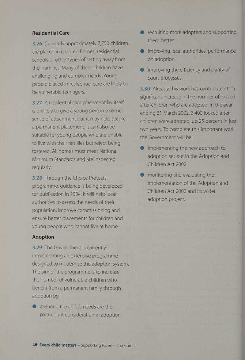 Residential Care 3.26 Currently approximately 7,750 children are placed in children homes, residential schools or other types of setting away from their families. Many of these children have challenging and complex needs. Young people placed in residential care are likely to be vulnerable teenagers. 3.27 Aresidential care placement by itself is unlikely to give a young person a secure sense of attachment but it may help secure a permanent placement. It can also be suitable for young people who are unable to live with their families but reject being fostered. All homes must meet National Minimum Standards and are inspected regularly. 3.28 Through the Choice Protects programme, guidance is being developed for publication in 2004. It will help local authorities to assess the needs of their population, improve commissioning and ensure better placements for children and young people who cannot live at home. Adoption 3.29 The Government is currently implementing an extensive programme designed to modernise the adoption system. The aim of the programme is to increase the number of vulnerable children who benefit from a permanent family through adoption by: @ ensuring the child’s needs are the Paramount consideration in adoption 48 Every child matters — Supporting Parents and Carers @ recruiting more adopters and supporting them better ®@ improving local authorities’ performance on adoption ® improving the efficiency and clarity of court processes. 3.30 Already this work has contributed to a significant increase in the number of looked after children who are adopted. In the year ending 31 March 2002, 3,400 looked after children were adopted, up 25 percent in just two years. To complete this important work, the Government will be: @ implementing the new approach to adoption set out in the Adoption and Children Act 2002 @® monitoring and evaluating the implementation of the Adoption and Children Act 2002 and its wider adoption project.