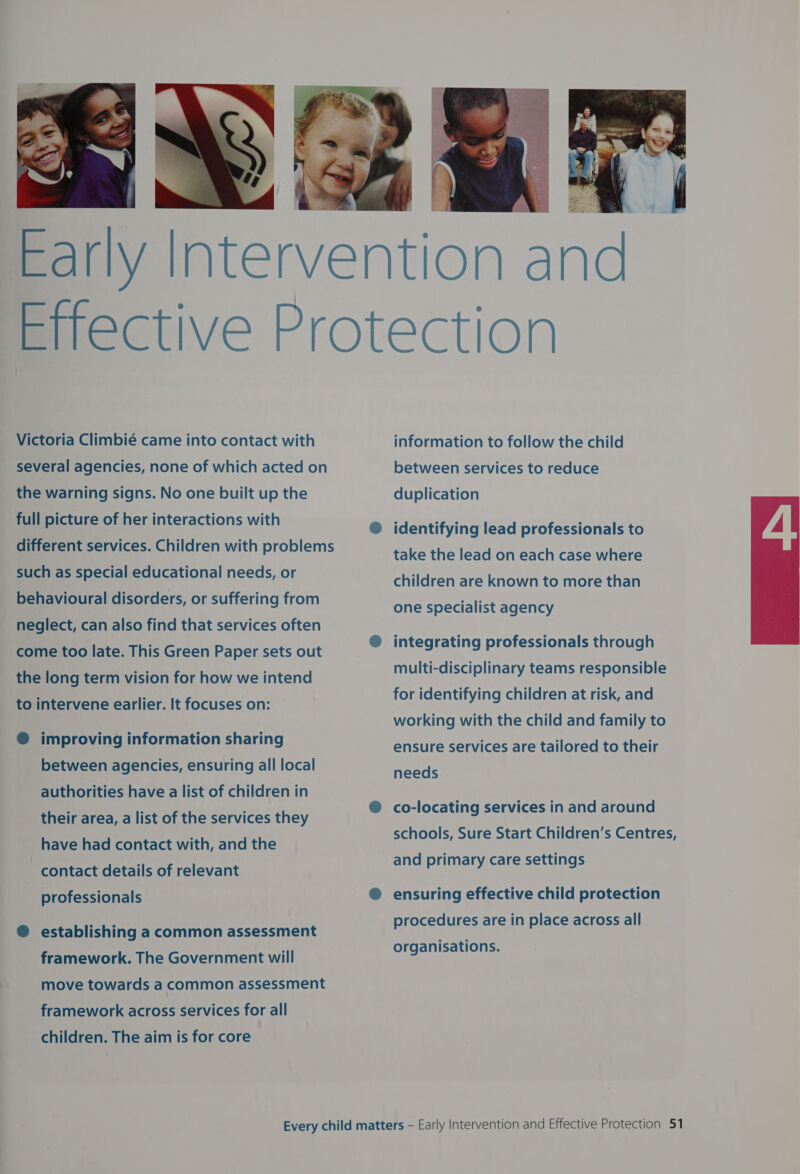  Victoria Climbié came into contact with several agencies, none of which acted on the warning signs. No one built up the full picture of her interactions with different services. Children with problems such as special educational needs, or behavioural disorders, or suffering from neglect, can also find that services often come too late. This Green Paper sets out the long term vision for how we intend to intervene earlier. It focuses on: ® improving information sharing between agencies, ensuring all local authorities have a list of children in their area, a list of the services they have had contact with, and the contact details of relevant professionals @ establishing a common assessment framework. The Government will move towards a common assessment framework across services for all children. The aim is for core information to follow the child between services to reduce duplication identifying lead professionals to take the lead on each case where children are known to more than one specialist agency integrating professionals through multi-disciplinary teams responsible for identifying children at risk, and working with the child and family to ensure services are tailored to their needs co-locating services in and around schools, Sure Start Children’s Centres, and primary care settings ensuring effective child protection procedures are in place across all organisations. 