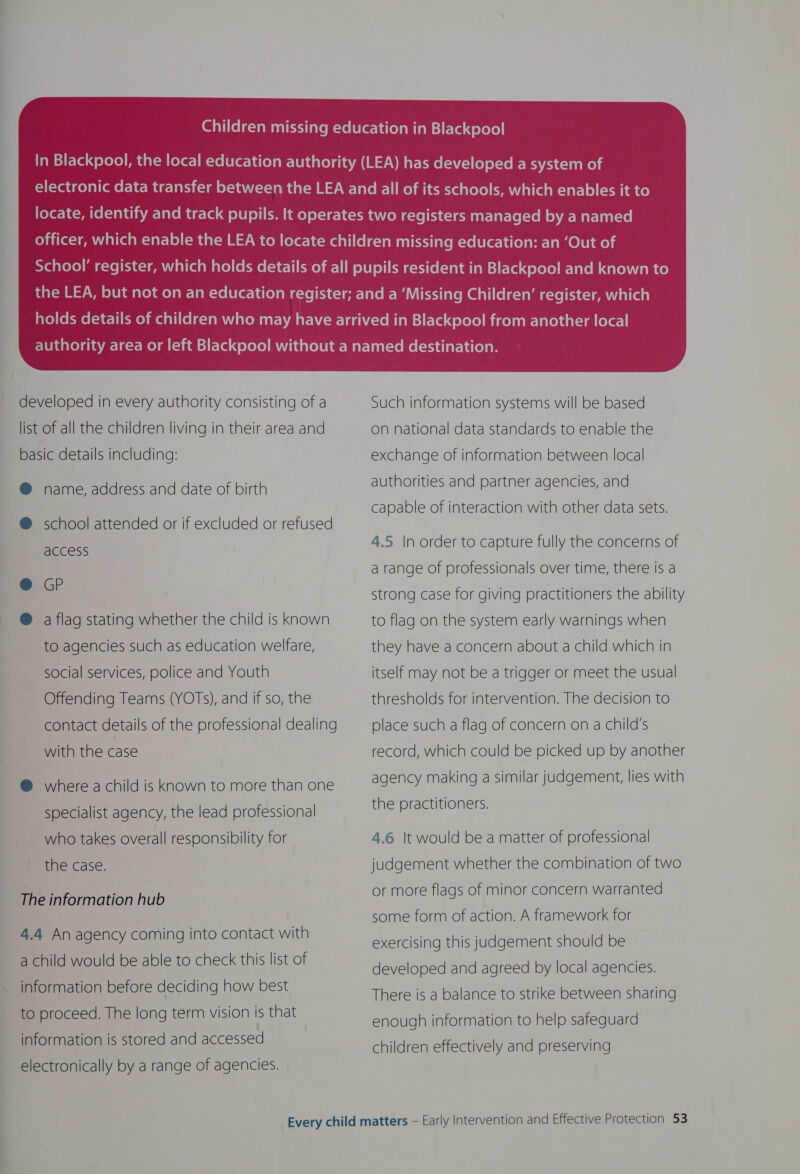  developed in every authority consisting of a list of all the children living in their area and basic details including: @ name, address and date of birth @ school attended or if excluded or refused access @ GP ® a flag stating whether the child is known to agencies such as education welfare, social services, police and Youth Offending Teams (YOTS), and if so, the contact details of the professional dealing with the case @ where a child is known to more than one specialist agency, the lead professional who takes overall responsibility for the case. The information hub 4.4 An agency coming into contact with a child would be able to check this list of information before deciding how best to proceed. The long term vision is that information is stored and accessed electronically by a range of agencies. Such information systems will be based On national data standards to enable the exchange of information between local authorities and partner agencies, and capable of interaction with other data sets. 4.5 |n order to capture fully the concerns of a range of professionals over time, there is a strong case for giving practitioners the ability to flag on the system early warnings when they have a concern about a child which in itself may not be a trigger or meet the usual thresholds for intervention. The decision to place such a flag of concern on a child's record, which could be picked up by another agency making a similar judgement, lies with the practitioners. 4.6 |t would be a matter of professional judgement whether the combination of two or more flags of minor concern warranted some form of action. A framework for exercising this judgement should be developed and agreed by local agencies. There is a balance to strike between sharing enough information to help safeguard children effectively and preserving