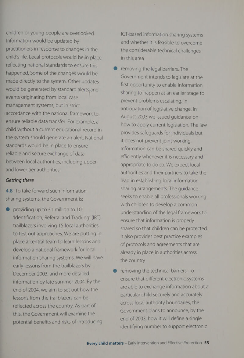 children or young people are overlooked, Information would be updated by practitioners in response to changes in the child's life. Local protocols would bein place, reflecting national standards to ensure this happened. Some of the changes would be made directly to the system. Other updates would be generated by standard alerts and events originating from local case management systems, but in strict accordance with the national framework to ensure reliable data transfer. For example, a child without a current educational record in the system should generate an alert. National standards would be in place to ensure reliable and secure exchange of data between local authorities, including upper and lower tier authorities. Getting there 4.8 To take forward such information sharing systems, the Government is: @ providing up to £1 million to 10 ‘Identification, Referral and Tracking’ (IRT) trailblazers involving 15 local authorities to test out approaches. We are putting in place a central team to learn lessons and develop a national framework for local information sharing systems. We will have early lessons from the trailblazers by December 2003, and more detailed information by late summer 2004. By the end of 2004, we aim to set out how the lessons from the trailblazers can be reflected across the country. As part of this, the Government will examine the potential benefits and risks of introducing ICT-based information sharing systems and whether it is feasible to overcome the considerable technical challenges in this area removing the legal barriers. The Government intends to legislate at the first opportunity to enable information sharing to happen at an earlier stage to prevent problems escalating. In anticipation of legislative change, in August 2003 we issued guidance’ on how to apply current legislation. The law provides safeguards for individuals but it does not prevent joint working. Information can be shared quickly and efficiently whenever it is necessary and appropriate to do so. We expect local authorities and their partners to take the lead in establishing local information sharing arrangements. The guidance seeks to enable all professionals working with children to develop a common understanding of the legal framework to ensure that information is properly shared so that children can be protected. It also provides best practice examples of protocols and agreements that are already in place in authorities across the country removing the technical barriers. To ensure that different electronic systems are able to exchange information about a particular child securely and accurately across local authority boundaries, the Government plans to announce, by the end of 2003, how it will define a single identifying number to support electronic