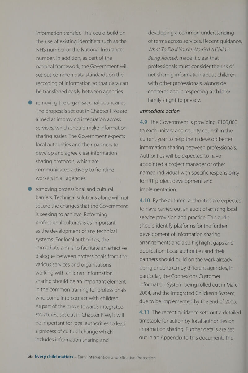 information transfer. This could build on the use of existing identifiers such as the NHS number or the National Insurance number. In addition, as part of the national framework, the Government will set out common data standards on the recording of information so that data can be transferred easily between agencies @® removing the organisational boundaries. The proposals set out in Chapter Five are aimed at improving integration across services, which should make information sharing easier. The Government expects local authorities and their partners to develop and agree clear information sharing protocols, which are communicated actively to frontline workers in all agencies ® removing professional and cultural barriers. Technical solutions alone will not secure the changes that the Government is seeking to achieve. Reforming professional cultures is as important as the development of any technical systems. For local authorities, the immediate aim is to facilitate an effective dialogue between professionals from the various services and organisations working with children. Information sharing should be an important element in the common training for professionals who come into contact with children. As part of the move towards integrated structures, set out in Chapter Five, it will be important for local authorities to lead a process of cultural change which includes information sharing and developing a common understanding of terms across services. Recent guidance, What To Do If You're Worried A Child Is Being Abused, made it.clear that professionals must consider the risk of not sharing information about children with other professionals, alongside concerns about respecting a child or family’s right to privacy. Immediate action 4.9 The Government is providing £100,000 to each unitary and county council in the current year to help them develop better information sharing between professionals. Authorities will be expected to have appointed a project manager or other named individual with specific responsibility for IRT project development and implementation. 4.10 By the autumn, authorities are expected to have carried out an audit of existing local service provision and practice. This audit should identify platforms for the further development of information sharing arrangements and also highlight gaps and duplication. Local authorities and their partners should build on the work already being undertaken by different agencies, in particular, the Connexions Customer Information System being rolled out in March 2004, and the Integrated Children’s System, due to be implemented by the end of 2005. 4.11 The recent guidance sets out a detailed timetable for action by local authorities on information sharing. Further details are set out in an Appendix to this document. The