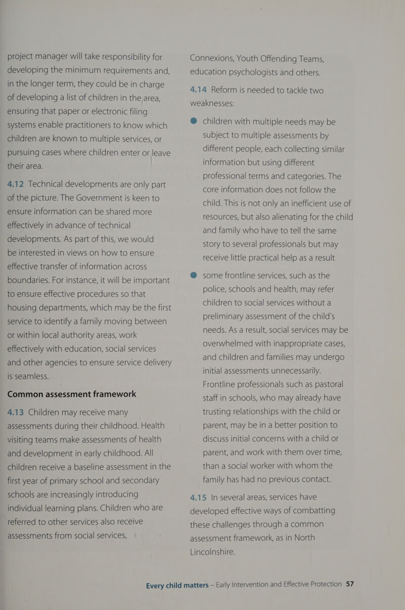 project manager will take responsibility for developing the minimum requirements and, in the longer term, they could be in charge of developing a list of children in the area, ensuring that paper or electronic filing systems enable practitioners to know which children are known to multiple services, or pursuing cases where children enter or leave their area. 4.12 Technical developments are only part of the picture. The Government is keen to ensure information can be shared more effectively in advance of technical developments. As part of this, we would be interested in views on how to ensure effective transfer of information across boundaries. For instance, it will be important to ensure effective procedures so that housing departments, which may be the first service to identify a family moving between or within local authority areas, work effectively with education, social services and other agencies to ensure service delivery is seamless. Common assessment framework 4.13 Children may receive many assessments during their childhood. Health visiting teams make assessments of health and development in early childhood. All children receive a baseline assessment in the first year of primary school and secondary schools are increasingly introducing individual learning plans. Children who are referred to other services also receive assessments from social services, Connexions, Youth Offending Teams, education psychologists and others. 4.14 Reform is needed to tackle two weaknesses: ® children with multiple needs may be subject to multiple assessments by different people, each collecting similar information but using different professional terms and categories. The core information does not follow the child. This is not only an inefficient use of resources, but also alienating for the child and family who have to tell the same story to several professionals but may receive little practical help as a result @ some frontline services, such as the police, schools and health, may refer children to social services without a preliminary assessment of the child’s needs. As a result, social services may be overwhelmed with inappropriate cases, and children and families may undergo initial assessments unnecessarily. Frontline professionals such as pastoral staff in schools, who may already have trusting relationships with the child or parent, may be in a better position to discuss initial concerns with a child or parent, and work with them over time, than a social worker with whom the family has had no previous contact. 4.15 |n several areas, services have developed effective ways of combatting these challenges through a common assessment framework, as in North Lincolnshire.