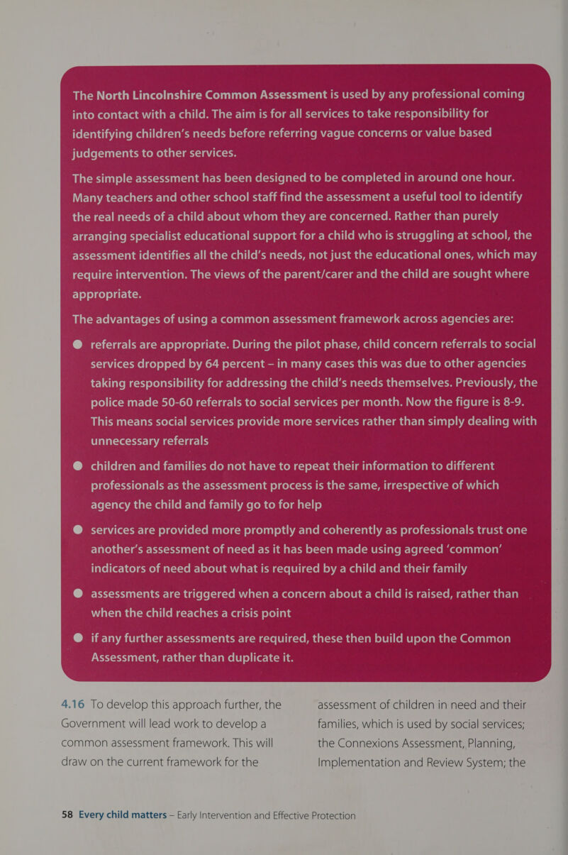 The North Lincolnshire Common Assessment is used by any professional coming into contact with a child. The aim is for all services to take responsibility for identifying children’s needs before referring vague concerns or value based judgements to other services. _ The simple assessment has been designed to be completed in around one hour. _ Many teachers and other school staff find the assessment a useful tool to identify the real needs of a child about whom they are concerned. Rather than purely arranging Cyel-var-litim-ve[Ucer-ha(elar-] miele) elelamcolar-Maali (om Une we idaerele] lave m-1acca stele) Paaals ~ assessment identifies all the child’s needs, not just the educational ones, which may ‘require intervention. The views of the parent/carer Flavemaal-Meall(om-le-meyelelelalmUal-la- appropriate. | referrals are appropriate. During the pilot phase, child concern referrals to social | : services dropped by 64 percent - in many cases this was due to other agencies _ taking responsibility for addressing the child’s needs themselves. Previously, the police made 50-60 referrals to social services per month. Now the figure is 8-9. a This means social services provide more services rather than simply dealing with Bc unnecessary referrals @ children and families do not have to repeat their information to different professionals as the assessment process is the same, irrespective of which agency the child and family go to for help e services are provided more promptly and coherently as professionals trust one | ck | another’s assessment of need as it has been made using agreed ‘common’ : indicators ro} mat==Yo Wr] oXolUimUVar-lalcmacte lel ic-vom onva-Malall(eM-TateMant-limc-laall jy ) assessments are triggered when a concern about a child is raised, rather than when the child reaches a crisis point if any further assessments are required, these then build upon the Common Assessment, rather than duplicate it. 4.16 To develop this approach further, the -assessment of children in need and their Government will lead work to develop a families, which is used by social services; common assessment framework. This will the Connexions Assessment, Planning, draw on the current framework for the Implementation and Review System; the 