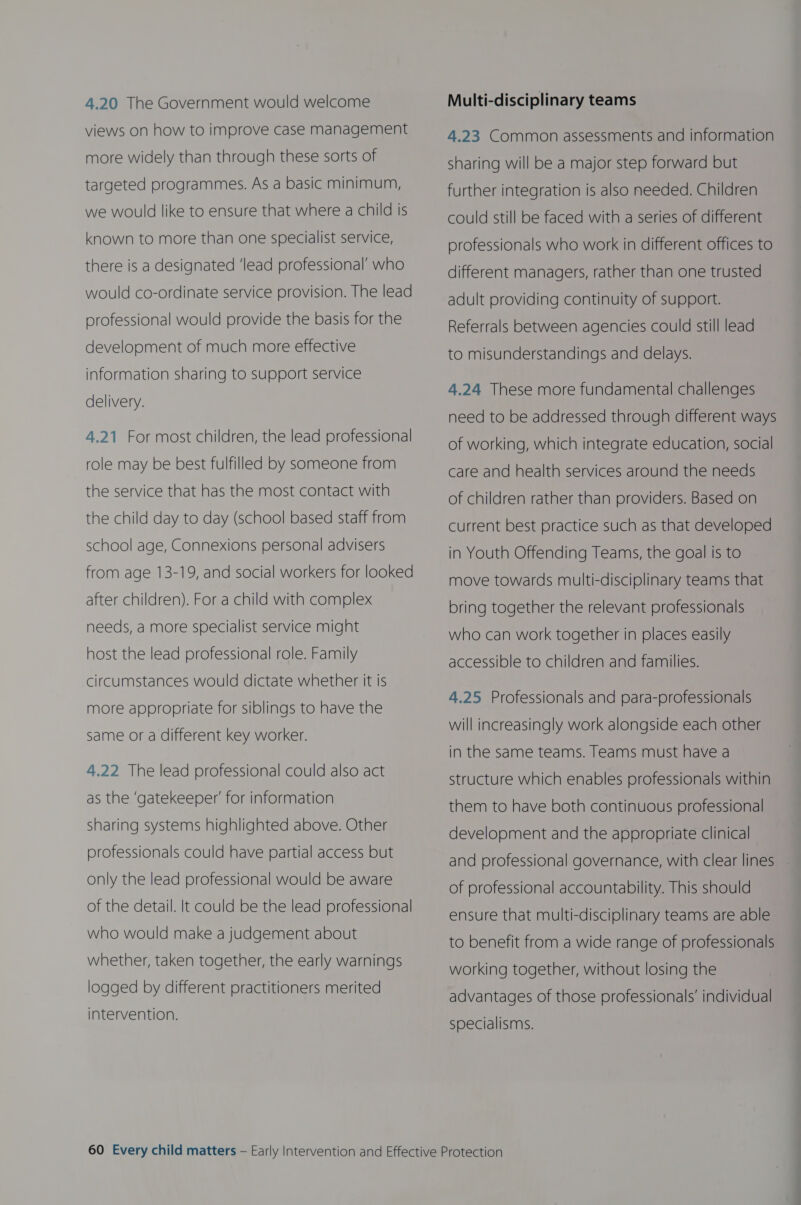 4.20 The Government would welcome views on how to improve case management more widely than through these sorts of targeted programmes. As a basic minimum, we would like to ensure that where a child is known to more than one specialist service, there is a designated ‘lead professional’ who would co-ordinate service provision. The lead professional would provide the basis for the development of much more effective information sharing to support service delivery. 4,21 For most children, the lead professional role may be best fulfilled by someone from the service that has the most contact with the child day to day (school based staff from school age, Connexions personal advisers from age 13-19, and social workers for looked after children). For a child with complex needs, a more specialist service might host the lead professional role. Family circumstances would dictate whether it is more appropriate for siblings to have the same or a different key worker. 4.22 The lead professional could also act as the ‘gatekeeper’ for information sharing systems highlighted above. Other professionals could have partial access but only the lead professional would be aware of the detail. It could be the lead professional who would make a judgement about whether, taken together, the early warnings logged by different practitioners merited intervention. Multi-disciplinary teams 4.23 Common assessments and information sharing will be a major step forward but further integration is also needed. Children could still be faced with a series of different professionals who work in different offices to different managers, rather than one trusted adult providing continuity of support. Referrals between agencies could still lead to misunderstandings and delays. 4.24 These more fundamental challenges need to be addressed through different ways of working, which integrate education, social care and health services around the needs of children rather than providers. Based on current best practice such as that developed in Youth Offending Teams, the goal is to move towards multi-disciplinary teams that bring together the relevant professionals who can work together in places easily accessible to children and families. 4.25 Professionals and para-professionals will increasingly work alongside each other in the same teams. Teams must have a structure which enables professionals within them to have both continuous professional development and the appropriate clinical and professional governance, with clear lines of professional accountability. This should ensure that multi-disciplinary teams are able to benefit from a wide range of professionals working together, without losing the advantages of those professionals’ individual specialisms.