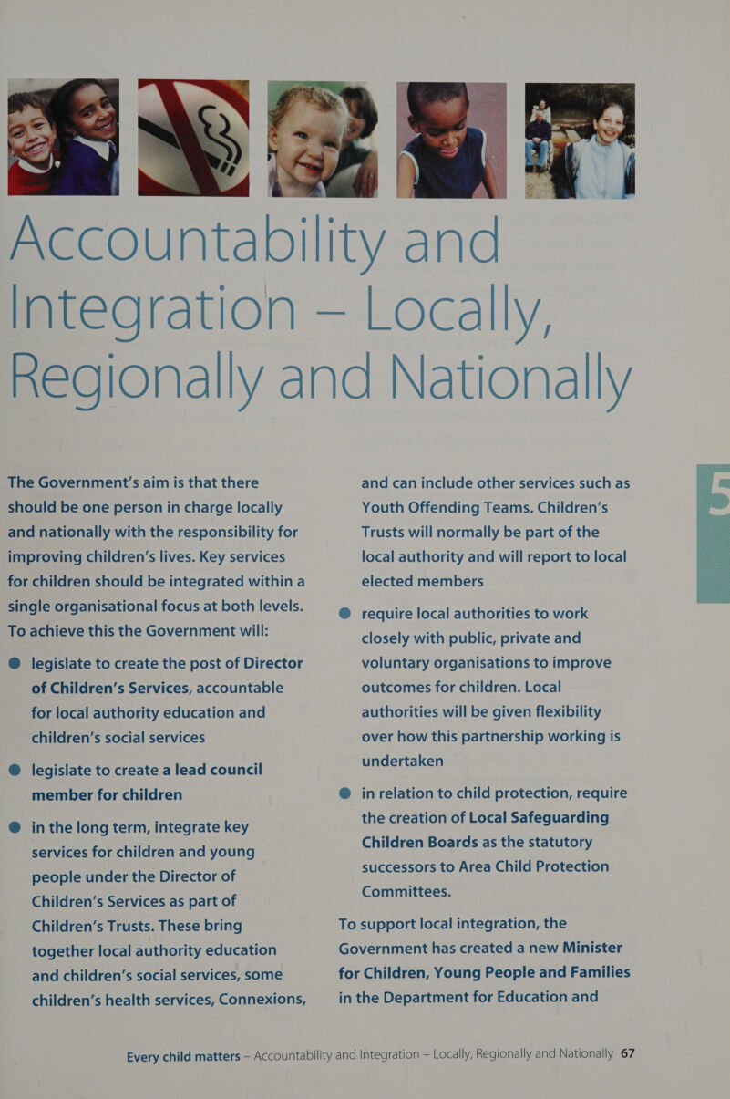   Locally, The Government’s aim is that there should be one person in charge locally and nationally with the responsibility for improving children’s lives. Key services for children should be integrated within a single organisational focus at both levels. To achieve this the Government will: ®@ legislate to create the post of Director of Children’s Services, accountable for local authority education and children’s social services @ legislate to create a lead council member for children @ inthe long term, integrate key services for children and young people under the Director of Children’s Services as part of Children’s Trusts. These bring together local authority education and children’s social services, some children’s health services, Connexions, and can include other services such as Youth Offending Teams. Children’s Trusts will normally be part of the local authority and will report to local elected members @ require local authorities to work closely with public, private and voluntary organisations to improve outcomes for children. Local authorities will be given flexibility over how this partnership working is undertaken @ in relation to child protection, require the creation of Local Safeguarding Children Boards as the statutory successors to Area Child Protection Committees. To support local integration, the Government has created a new Minister for Children, Young People and Families in the Department for Education and 