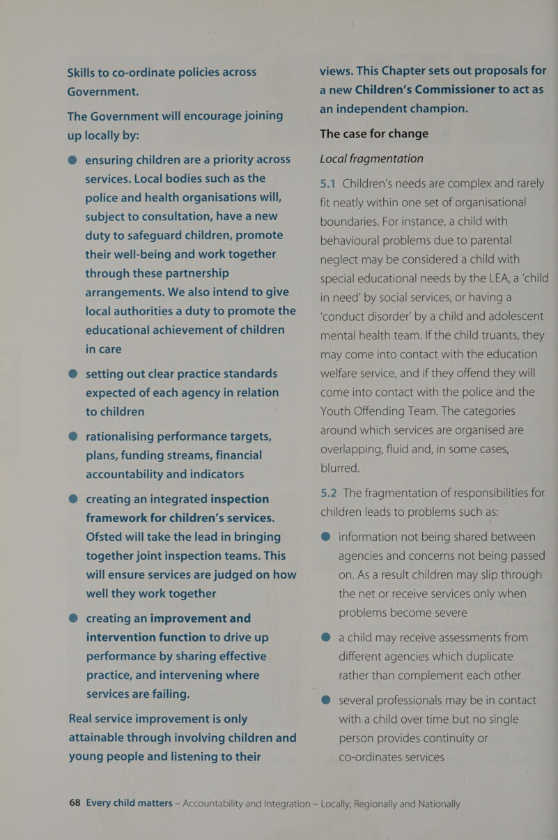 Skills to co-ordinate policies across Government. The Government will encourage joining up locally by: @ ensuring children are a priority across services. Local bodies such as the police and health organisations will, subject to consultation, have a new duty to safeguard children, promote their well-being and work together through these partnership arrangements. We also intend to give local authorities a duty to promote the educational achievement of children in care ® setting out clear practice standards expected of each agency in relation to children @ rationalising performance targets, plans, funding streams, financial accountability and indicators ® creating an integrated inspection framework for children’s services. Ofsted will take the lead in bringing together joint inspection teams. This will ensure services are judged on how well they work together @® creating an improvement and intervention function to drive up performance by sharing effective practice, and intervening where services are failing. Real service improvement is only attainable through involving children and young people and listening to their views. This Chapter sets out proposals for a new Children’s Commissioner to act as an independent champion. The case for change Local fragmentation 5.1 Children’s needs are complex and rarely fit neatly within one set of organisational boundaries. For instance, a child with behavioural problems due to parental neglect may be considered a child with special educational needs by the LEA, a ‘child in need’ by social services, or having a ‘conduct disorder’ by a child and adolescent mental health team. If the child truants, they may come into contact with the education welfare service, and if they offend they will come into contact with the police and the Youth Offending Team. The categories around which services are organised are overlapping, fluid and, in some cases, blurred. 5.2 The fragmentation of responsibilities for children leads to problems such as: ®@ information not being shared between agencies and concerns not being passed on. As a result children may slip through the net or receive services only when problems become severe ® a child may receive assessments from different agencies which duplicate rather than complement each other @ several professionals may be in contact with a child over time but no single person provides continuity or co-ordinates services