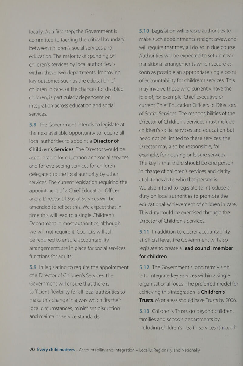 locally. As a first step, the Government is committed to tackling the critical boundary between children’s social services and education. The majority of spending on children’s services by local authorities is within these two departments. Improving key outcomes such as the education of children in care, or life chances for disabled children, is particularly dependent on integration across education and social Services. 5.8 The Government intends to legislate at the next available opportunity to require all local authorities to appoint a Director of Children’s Services. [he Director would be accountable for education and social services and for overseeing services for children delegated to the local authority by other services. The current legislation requiring the appointment of a Chief Education Officer and a Director of Social Services will be amended to reflect this. We expect that in time this will lead to a single Children’s Department in most authorities, although we will not require it. Councils will still  be required to ensure accountability arrangements are in place for social services functions for adults. 5.9 In legislating to require the appointment of a Director of Children’s Services, the Government will ensure that there is sufficient flexibility for all local authorities to make this change in a way which fits their local circumstances, minimises disruption and maintains service standards. 5.10 Legislation will enable authorities to make such appointments straight away, and will require that they all do so in due course. Authorities will be expected to set up clear transitional arrangements which secure as soon as possible an appropriate single point of accountability for children’s services. This may involve those who currently have the role of, for example, Chief Executive or current Chief Education Officers or Directors of Social Services. The responsibilities of the Director of Children’s Services must include children’s social services and education but need not be limited to these services: the Director may also be responsible, for example, for housing or leisure services. The key is that there should be one person in charge of children’s services and clarity at all times as to who that person is. We also intend to legislate to introduce a duty on local authorities to promote the educational achievement of children in care. This duty could be exercised through the Director of Children’s Services. 5.11 In addition to clearer accountability at Official level, the Government will also legislate to create a lead council member for children.  5.12 The Government's long term vision is to integrate key services within a single organisational focus. The preferred model for achieving this integration is Children’s Trusts. Most areas should have Trusts by 2006. 5.13 Children’s Trusts go beyond children, families and schools departments by including children’s health services (through