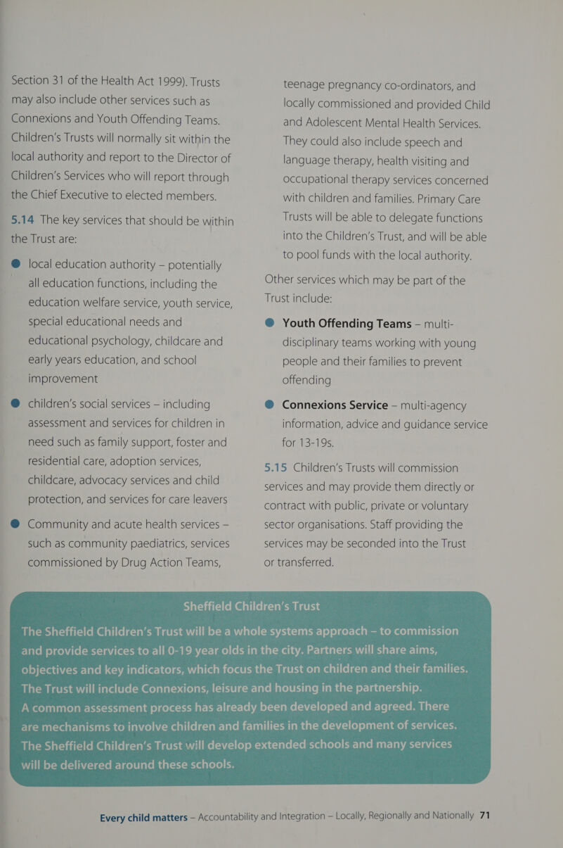 Section 31 of the Health Act 1999), Trusts may also include other services such as Connexions and Youth Offending Teams. Children’s Trusts will normally sit within the local authority and report to the Director of Children’s Services who will report through the Chief Executive to elected members. 5.14 The key services that should be within the Trust are: @ local education authority — potentially all education functions, including the education welfare service, youth service, special educational needs and educational psychology, childcare and early years education, and school improvement @ children’s social services — including assessment and services for children in need such as family support, foster and residential care, adoption services, childcare, advocacy services and child protection, and services for care leavers @ Community and acute health services — such as community paediatrics, services commissioned by Drug Action Teams, teenage pregnancy co-ordinators, and locally commissioned and provided Child and Adolescent Mental Health Services. They could also include speech and language therapy, health visiting and occupational therapy services concerned with children and families. Primary Care Trusts will be able to delegate functions into the Children’s Trust, and will be able to pool funds with the local authority. Other services which may be part of the Trust include: ® Youth Offending Teams — multi- disciplinary teams working with young people and their families to prevent offending ® Connexions Service — multi-agency information, advice and guidance service for 13-19s. 5.15 Children’s Trusts will commission services and may provide them directly or contract with public, private or voluntary sector organisations. Staff providing the services may be seconded into the Trust - or transferred. 