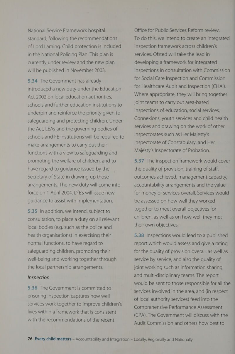 National Service Framework hospital standard, following the recommendations of Lord Laming. Child protection is included in the National Policing Plan. This plan is currently under review and the new plan will be published in November 2003. 5.34 The Government has already introduced a new duty under the Education Act 2002 on local education authorities, schools and further education institutions to underpin and reinforce the priority given to safeguarding and protecting children. Under the Act, LEAs and the governing bodies of schools and FE institutions will be required to make arrangements to carry out their functions with a view to safeguarding and promoting the welfare of children, and to have regard to guidance issued by the Secretary of State in drawing up those arrangements. The new duty will come into force on 1 April 2004. DfES will issue new guidance to assist with implementation. 5.35 In addition, we intend, subject to consultation, to place a duty on all relevant local bodies (e.g. such as the police and health organisations) in exercising their normal functions, to have regard to safeguarding children, promoting their well-being and working together through the local partnership arrangements. Inspection 5.36 The Government is committed to ensuring inspection captures how well services work together to improve children’s lives within a framework that is consistent with the recommendations of the recent Office for Public Services Reform review. To do this, we intend to create an integrated inspection framework across children’s services. Ofsted will take-the lead in developing a framework for integrated inspections in consultation with Commission for Social Care Inspection and Commission for Healthcare Audit and Inspection (CHAI). Where appropriate, they will bring together joint teams to carry out area-based inspections of education, social services, Connexions, youth services and child health services and drawing on the work of other inspectorates such as Her Majesty's Inspectorate of Constabulary, and Her Majesty's Inspectorate of Probation. 5.37 The inspection framework would cover the quality of provision, training of staff, outcomes achieved, management capacity, accountability arrangements and the value for money of services overall. Services would be assessed on how well they worked together to meet overall objectives for children, as well as on how well they met their own objectives. 5.38 Inspections would lead to a published report which would assess and give a rating for the quality of provision overall, as well as service by service, and also the quality of joint working such as information sharing and multi-disciplinary teams. The report would be sent to those responsible for all the services involved in the area, and (in respect of local authority services) feed into the Comprehensive Performance Assessment (CPA). The Government will discuss with the Audit Commission and others how best to