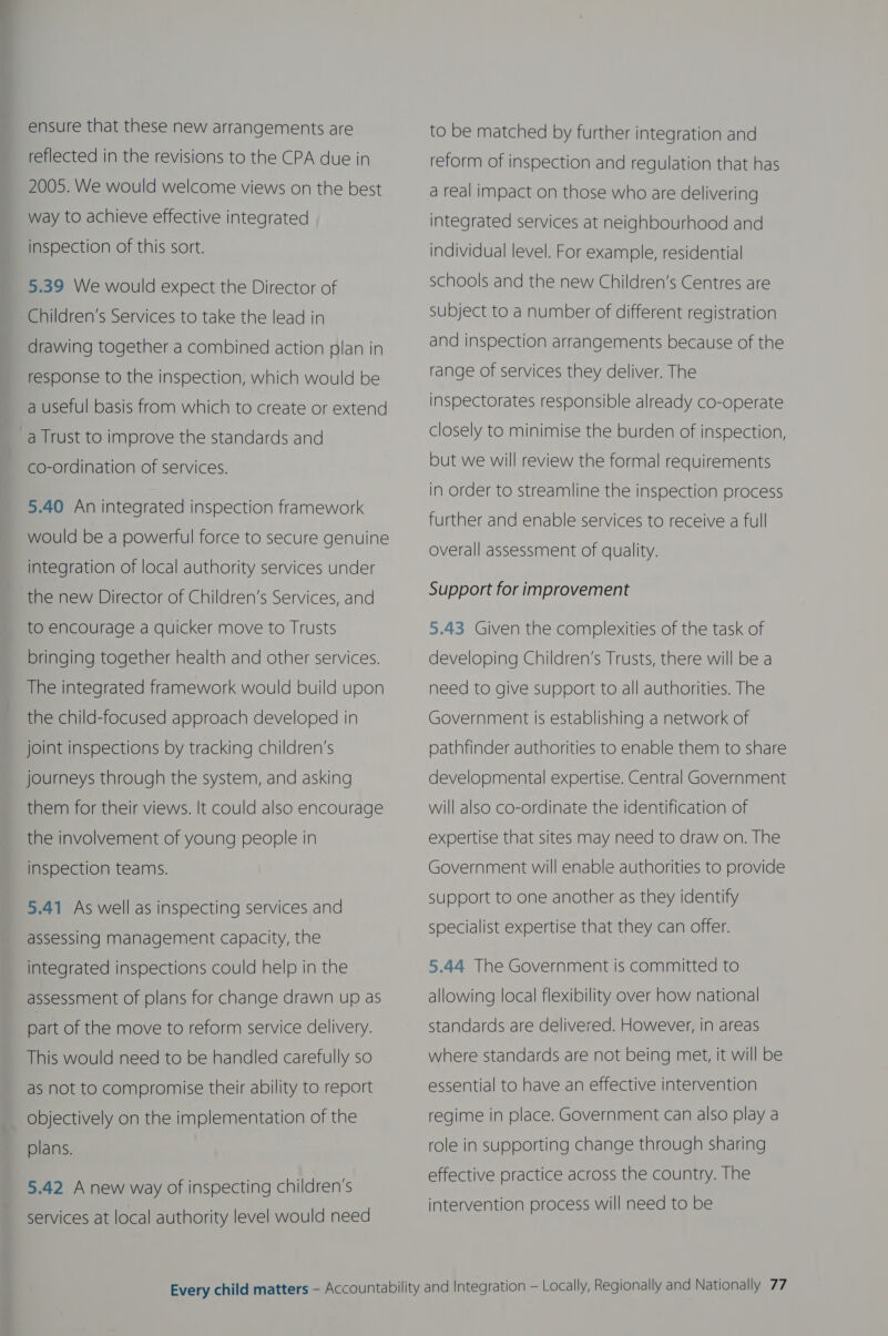 ensure that these new arrangements are reflected in the revisions to the CPA due in 2005. We would welcome views on the best way to achieve effective integrated inspection of this sort. 5.39 We would expect the Director of Children’s Services to take the lead in drawing together a combined action plan in response to the inspection, which would be a useful basis from which to create or extend _a Trust to improve the standards and co-ordination of services. 5.40 An integrated inspection framework would be a powerful force to secure genuine integration of local authority services under the new Director of Children’s Services, and to encourage a quicker move to Trusts bringing together health and other services. The integrated framework would build upon the child-focused approach developed in joint inspections by tracking children’s journeys through the system, and asking them for their views. It could also encourage the involvement of young people in inspection teams. 5.41 As well as inspecting services and assessing management capacity, the integrated inspections could help in the assessment of plans for change drawn up as part of the move to reform service delivery. This would need to be handled carefully so as not to compromise their ability to report objectively on the implementation of the plans. 5.42 Anew way of inspecting children’s services at local authority level would need to be matched by further integration and reform of inspection and regulation that has a real impact on those who are delivering integrated services at neighbourhood and individual level. For example, residential schools and the new Children’s Centres are subject to a number of different registration and inspection arrangements because of the range of services they deliver. The inspectorates responsible already co-operate closely to minimise the burden of inspection, but we will review the formal requirements in order to streamline the inspection process further and enable services to receive a full overall assessment of quality. Support for improvement 5.43 Given the complexities of the task of developing Children’s Trusts, there will be a need to give support to all authorities. The  Government is establishing a network of pathfinder authorities to enable them to share developmental expertise. Central Government will also co-ordinate the identification of expertise that sites may need to draw on. The Government will enable authorities to provide support to one another as they identify specialist expertise that they can offer. 5.44 The Government is committed to allowing local flexibility over how national standards are delivered. However, in areas where standards are not being met, it will be essential to have an effective intervention regime in place. Government can also play a role in supporting change through sharing effective practice across the country. The intervention process will need to be