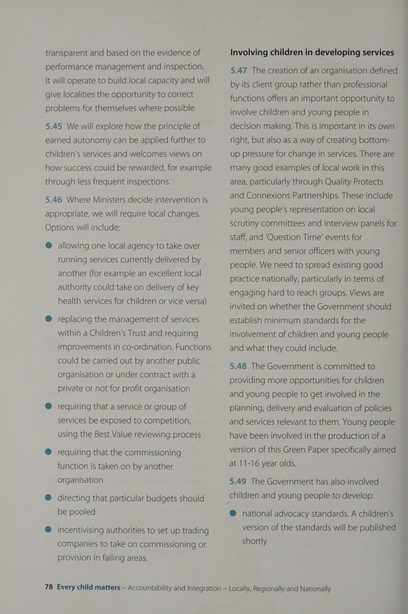 transparent and based on the evidence of performance management and inspection. It will operate to build local capacity and will give localities the opportunity to correct problems for themselves where possible. 5.45 We will explore how the principle of earned autonomy can be applied further to children’s services and welcomes views on how success could be rewarded, for example through less frequent inspections. 5.46 Where Ministers decide intervention is  appropriate, we will require local changes. Options will include: ®@ allowing one local agency to take over running services currently delivered by another (for example an excellent local authority could take on delivery of key health services for children or vice versa) @ replacing the management of services within a Children’s Trust and requiring improvements in co-ordination. Functions could be carried out by another public Organisation or under contract with a private or not for profit organisation @ requiring that a service or group of services be exposed to competition, using the Best Value reviewing process ® requiring that the commissioning function is taken on by another organisation @ directing that particular budgets should be pooled ® incentivising authorities to set up trading companies to take on commissioning or provision in failing areas. Involving children in developing services 5.47 The creation of an organisation defined by its client group rather than professional functions offers an important opportunity to involve children and young people in decision making. This is important in its own right, but also as a way of creating bottom- up pressure for change in services. There are many good examples of local work in this area, particularly through Quality Protects and Connexions Partnerships. These include young people's representation on local scrutiny committees and interview panels for Staff, and ‘Question Time’ events for members and senior officers with young people. We need to spread existing good practice nationally, particularly in terms of engaging hard to reach groups. Views are invited on whether the Government should establish minimum standards for the involvement of children and young people and what they could include. 5.48 The Government is committed to providing more opportunities for children and young people to get involved in the planning, delivery and evaluation of policies and services relevant to them. Young people have been involved in the production of a version of this Green Paper specifically aimed at 11-16 year olds. 5.49 The Government has also involved children and young people to develop: @ national advocacy standards. A children’s version of the standards will be published shortly