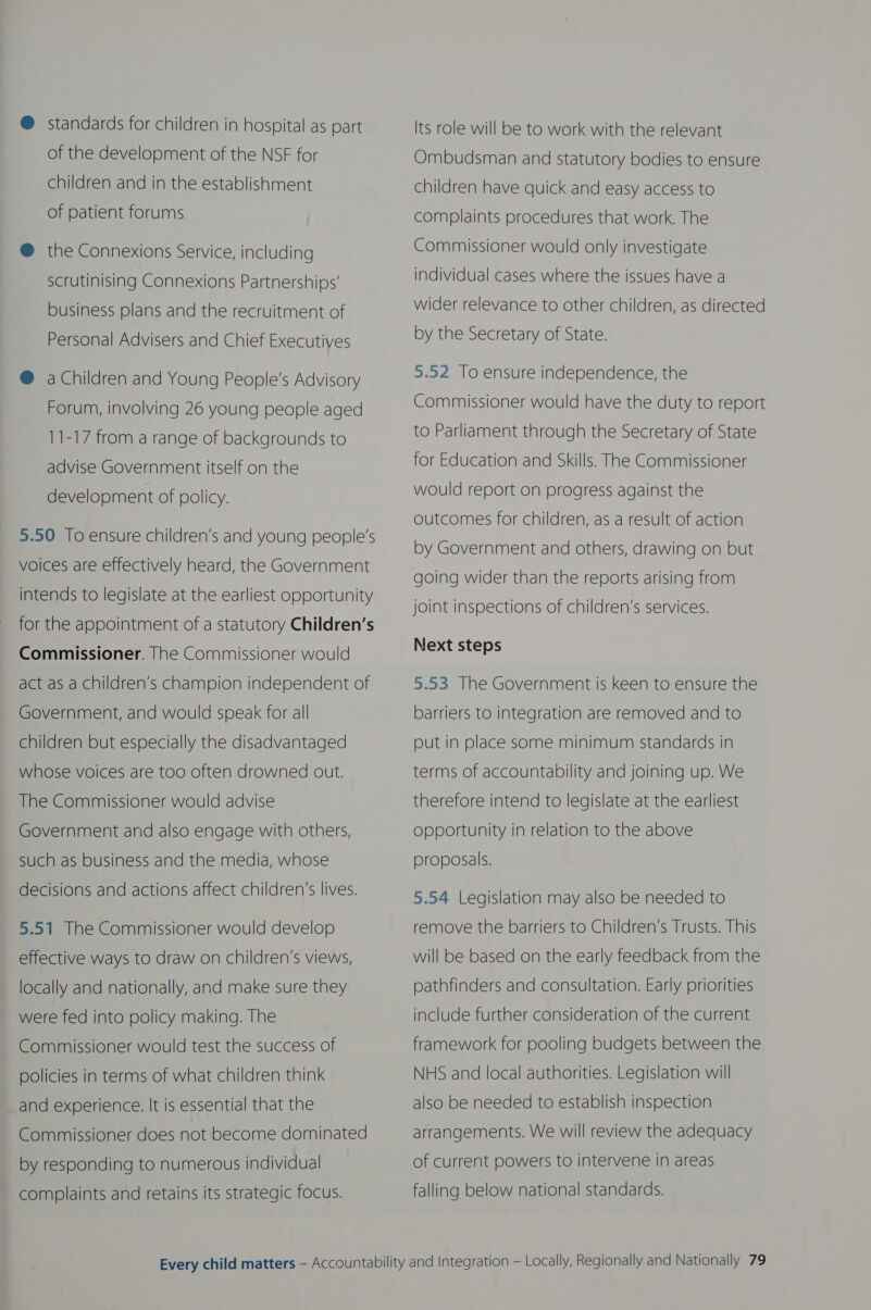 @ standards for children in hospital as part of the development of the NSF for children and in the establishment of patient forums @ the Connexions Service, including scrutinising Connexions Partnerships’ business plans and the recruitment of Personal Advisers and Chief Executives @ a Children and Young People’s Advisory Forum, involving 26 young people aged 11-17 from a range of backgrounds to advise Government itself on the development of policy. 5.50 To ensure children’s and young people's voices are effectively heard, the Government intends to legislate at the earliest opportunity for the appointment of a statutory Children’s Commissioner. The Commissioner would act as a children’s champion independent of Government, and would speak for all children but especially the disadvantaged whose voices are too often drowned out. The Commissioner would advise Government and also engage with others, such as business and the media, whose decisions and actions affect children’s lives. 5.51 The Commissioner would develop effective ways to draw on children’s views, locally and nationally, and make sure they were fed into policy making. The Commissioner would test the success of policies in terms of what children think and experience. It is essential that the Commissioner does not become dominated by responding to numerous individual complaints and retains its strategic focus. Its role will be to work with the relevant Ombudsman and statutory bodies to ensure children have quick and easy access to complaints procedures that work. The Commissioner would only investigate individual cases where the issues have a wider relevance to other children, as directed by the Secretary of State. 5.52 To ensure independence, the Commissioner would have the duty to report to Parliament through the Secretary of State for Education and Skills. The Commissioner would report on progress against the outcomes for children, as a result of action by Government and others, drawing on but going wider than the reports arising from joint inspections of children’s services. Next steps 5.53 The Government is keen to ensure the barriers to integration are removed and to put in place some minimum standards in terms of accountability and joining up. We therefore intend to legislate at the earliest opportunity in relation to the above proposals. 5.54 Legislation may also be needed to remove the barriers to Children’s Trusts. This will be based on the early feedback from the pathfinders and consultation. Early priorities include further consideration of the current framework for pooling budgets between the NHS and local authorities. Legislation will also be needed to establish inspection arrangements. We will review the adequacy of current powers to intervene in areas falling below national standards.