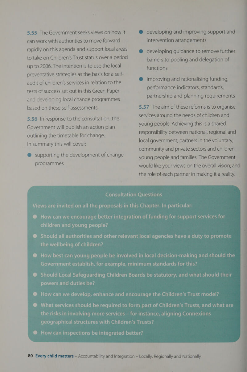 5.55 The Government seeks views on how it can work with authorities to move forward rapidly on this agenda and support local areas to take on Children’s Trust status over a period up to 2006. The intention is to use the local preventative strategies as the basis for a self- audit of children’s services in relation to the tests of success set out in this Green Paper and developing local change programmes based on these self-assessments. 5.56 In response to the consultation, the Government will publish an action plan outlining the timetable for change. In summary this will cover: @ supporting the development of change programmes @ developing and improving support and intervention arrangements @ developing guidance to remove further barriers to pooling and delegation of functions @ improving and rationalising funding, performance indicators, standards, partnership and planning requirements 5.57 The aim of these reforms is to organise services around the needs of children and young people. Achieving this is a shared responsibility between national, regional and local government, partners in the voluntary, community and private sectors and children, young people and families. The Government would like your views on the overall vision, and the role of each partner in making it a reality. Pecaiiitelg-lam-laremicelv late m of-te) ol (44 dat-m-tilel-iiare melma@ ali vel clas powers and duties be? 