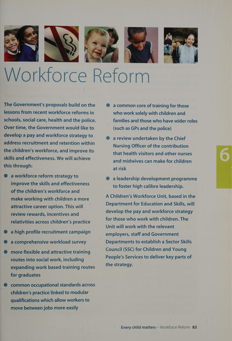  lessons from recent workforce reforms in Over time, the Government would like to develop a pay and workforce strategy to address recruitment and retention within the children’s workforce, and improve its skills and effectiveness. We will achieve this through: ® aworkforce reform strategy to improve the skills and effectiveness of the children’s workforce and make working with children a more attractive career option. This will review rewards, incentives and relativities across children’s practice ® ahigh profile recruitment campaign @® acomprehensive workload survey ® more flexible and attractive training routes into social work, including expanding work based training routes for graduates children’s practice linked to modular qualifications which allow workers to move between jobs more easily @® acommon core of training for those who work solely with children and families and those who have wider roles (such as GPs and the police) ® a review undertaken by the Chief Nursing Officer of the contribution that health visitors and other nurses and midwives can make for children at risk ® a leadership development programme to foster high calibre leadership. A Children’s Workforce Unit, based in the Department for Education and Skills, will develop the pay and workforce strategy for those who work with children. The Unit will work with the relevant employers, staff and Government Departments to establish a Sector Skills Council (SSC) for Children and Young People’s Services to deliver key parts of the strategy. 