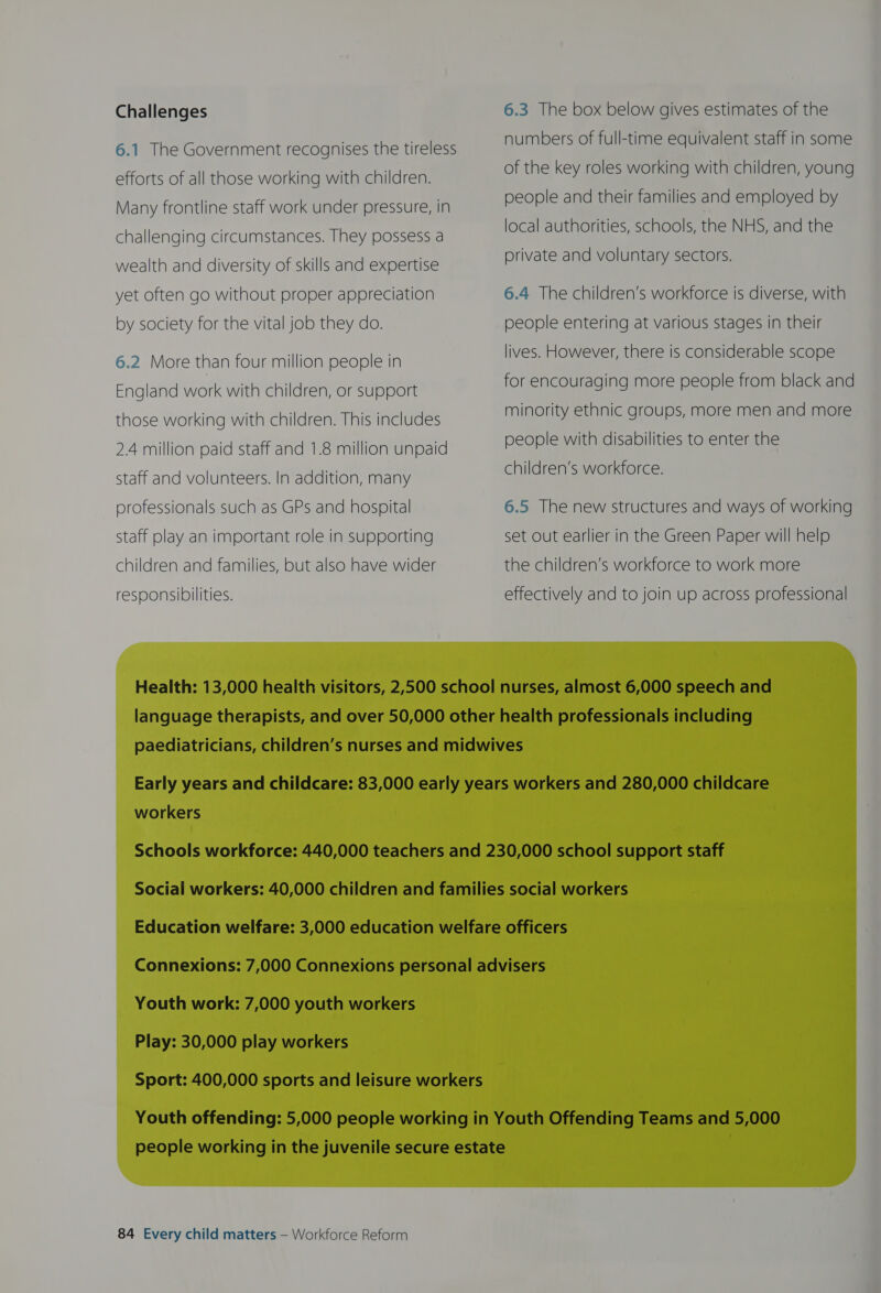 Challenges 6.1 The Government recognises the tireless efforts of all those working with children. Many frontline staff work under pressure, in challenging circumstances. They possess a wealth and diversity of skills and expertise yet often go without proper appreciation by society for the vital job they do. 6.2 More than four million people in England work with children, or support those working with children. This includes 2.4 million paid staff and 1.8 million unpaid staff and volunteers. In addition, many professionals such as GPs and hospital Staff play an important role in supporting children and families, but also have wider responsibilities. 6.3 The box below gives estimates of the numbers of full-time equivalent staff in some of the key roles working with children, young people and their families and employed by local authorities, schools, the NHS, and the private and voluntary sectors. 6.4 The children’s workforce is diverse, with people entering at various stages in their lives. However, there is considerable scope for encouraging more people from black and minority ethnic groups, more men and more  people with disabilities to enter the children’s workforce. 6.5 The new structures and ways of working set out earlier in the Green Paper will help the children’s workforce to work more effectively and to join up across professional workers Youth work: 7,000 youth workers Play: 30,000 play workers