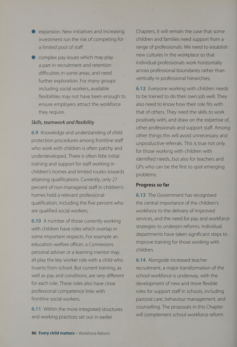 @ expansion. New initiatives and increasing investment run the risk of competing for a limited pool of staff @ complex pay issues which may play a part in recruitment and retention difficulties in some areas, and need further exploration. For many groups including social workers, available flexibilities may not have been enough to ensure employers attract the workforce they require. Skills, teamwork and flexibility 6.9 Knowledge and understanding of child protection procedures among frontline staff who work with children is often patchy and underdeveloped. There is often little initial training and support for staff working in children’s homes and limited routes towards attaining qualifications. Currently, only 27 percent of non-managerial staff in children’s homes hold a relevant professional qualification, including the five percent who are qualified social workers. 6.10 A number of those currently working with children have roles which overlap in some important respects. For example an education welfare officer, a Connexions personal adviser or a learning mentor may all play the key worker role with a child who truants from school. But current training, as well as pay and conditions, are very different for each role. These roles also have close professional competence links with frontline social workers. 6.11 Within the more integrated structures and working practices set out in earlier 86 Every child matters — Workforce Reform Chapters, it will remain the case that some children and families need support from a range of professionals. We need to establish new cultures in the workplace so that individual professionals work horizontally across professional boundaries rather than vertically in professional hierarchies. 6.12 Everyone working with children needs to be trained to do their own job well. They also need to know how their role fits with that of others. They need the skills to work positively with, and draw on the expertise of, other professionals and support staff. Among other things this will avoid unnecessary and unproductive referrals. This is true not only for those working with children with identified needs, but also for teachers and GPs who can be the first to spot emerging problems. Progress so far 6.13 The Government has recognised the central importance of the children’s workforce to the delivery of improved services, and the need for pay and workforce strategies to underpin reforms. Individual departments have taken significant steps to improve training for those working with children. 6.14 Alongside increased teacher recruitment, a major transformation of the school workforce is underway, with the development of new and more flexible roles for support staff in schools, including pastoral care, behaviour management, and counselling. The proposals in this Chapter will complement school workforce reform