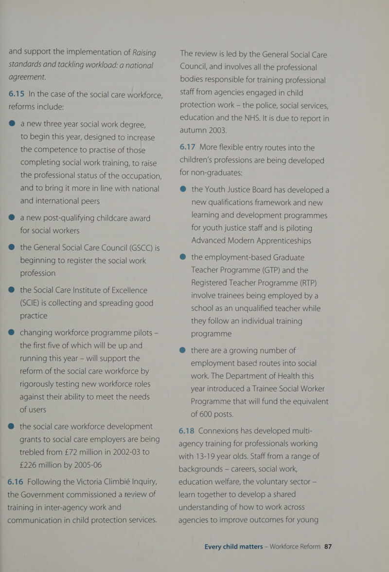 and support the implementation of Raising standards and tackling workload: a national agreement. 6.15 In the case of the social care workforce J reforms include: @ anew three year social work degree, to begin this year, designed to increase the competence to practise of those completing social work training, to raise the professional status of the occupation, and to bring it more in line with national and international peers @ anew post-qualifying childcare award for social workers @ the General Social Care Council (GSCC) is beginning to register the social work profession @ the Social Care Institute of Excellence (SCIE) is collecting and spreading good practice ® changing workforce programme pilots — the first five of which will be up and running this year — will support the reform of the social care workforce by rigorously testing new workforce roles against their ability to meet the needs of users @ the social care workforce development grants to social care employers are being trebled from £72 million in 2002-03 to £226 million by 2005-06 6.16 Following the Victoria Climbié Inquiry, the Government commissioned a review of training in inter-agency work and communication in child protection services. The review is led by the General Social Care Council, and involves all the professional bodies responsible for training professional staff from agencies engaged in child protection work — the police, social services, education and the NHS. It is due to report in autumn 2003. 6.17 More flexible entry routes into the children’s professions are being developed for non-graduates: @ the Youth Justice Board has developed a new qualifications framework and new learning and development programmes for youth justice staff and is piloting Advanced Modern Apprenticeships @ the employment-based Graduate Teacher Programme (GTP) and the Registered Teacher Programme (RTP) involve trainees being employed by a school as an unqualified teacher while they follow an individual training programme @® there are a growing number of employment based routes into social work. The Department of Health this year introduced a Trainee Social Worker Programme that will fund the equivalent of 600 posts. 6.18 Connexions has developed multi- agency training for professionals working with 13-19 year olds. Staff from a range of backgrounds — careers, social work, education welfare, the voluntary sector — learn together to develop a shared understanding of how to work across agencies to improve outcomes for young
