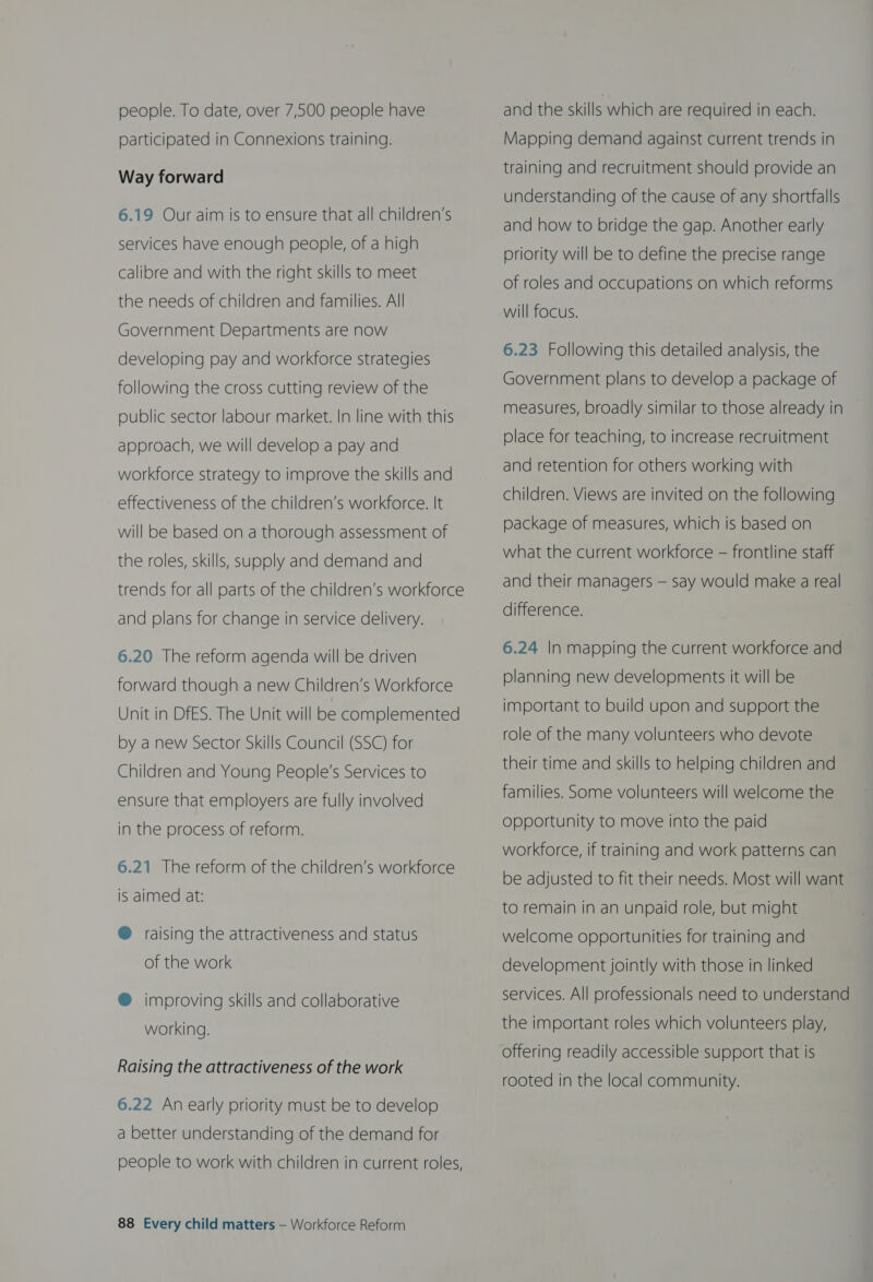people. To date, over 7,500 people have participated in Connexions training. Way forward 6.19 Our aim is to ensure that all children’s services have enough people, of a high calibre and with the right skills to meet the needs of children and families. All Government Departments are now developing pay and workforce strategies following the cross cutting review of the public sector labour market. In line with this approach, we will develop a pay and workforce strategy to improve the skills and effectiveness of the children’s workforce. It will be based on a thorough assessment of the roles, skills, supply and demand and trends for all parts of the children’s workforce and plans for change in service delivery. 6.20 The reform agenda will be driven forward though a new Children’s Workforce Unit in DfES. The Unit will be complemented by a new Sector Skills Council (SSC) for Children and Young People’s Services to ensure that employers are fully involved in the process of reform. 6.21 The reform of the children’s workforce is aimed at: @ raising the attractiveness and status of the work @ improving skills and collaborative working. Raising the attractiveness of the work 6.22 An early priority must be to develop a better understanding of the demand for people to work with children in current roles, 88 Every child matters — Workforce Reform and the skills which are required in each. Mapping demand against current trends in training and recruitment should provide an understanding of the cause of any shortfalls and how to bridge the gap. Another early priority will be to define the precise range of roles and occupations on which reforms will focus. 6.23 Following this detailed analysis, the Government plans to develop a package of measures, broadly similar to those already in place for teaching, to increase recruitment and retention for others working with children. Views are invited on the following package of measures, which is based on what the current workforce — frontline staff and their managers — say would make a real difference. 6.24 In mapping the current workforce and planning new developments it will be important to build upon and support the role of the many volunteers who devote their time and skills to helping children and families. Some volunteers will welcome the opportunity to move into the paid workforce, if training and work patterns can be adjusted to fit their needs. Most will want to remain in an unpaid role, but might welcome opportunities for training and development jointly with those in linked services. All professionals need to understand the important roles which volunteers play, offering readily accessible support that is rooted in the local community.
