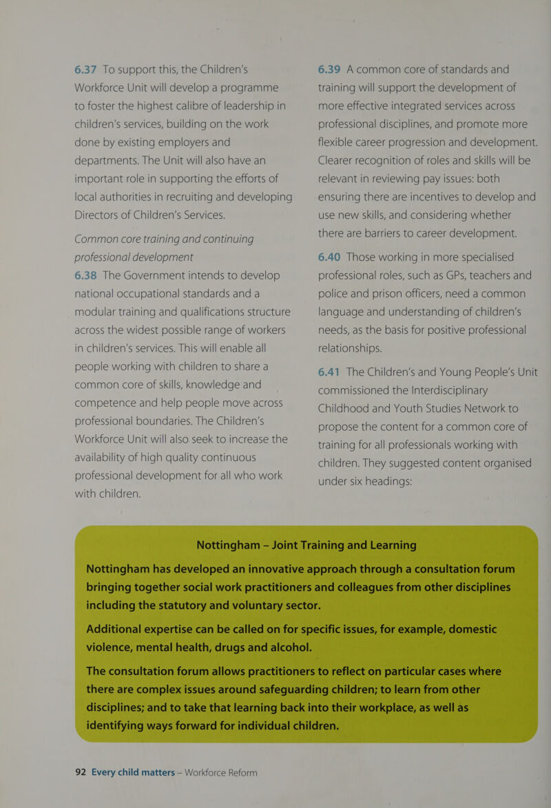 6.37 To support this, the Children’s Workforce Unit will develop a programme to foster the highest calibre of leadership in children’s services, building on the work done by existing employers and departments. The Unit will also have an important role in supporting the efforts of local authorities in recruiting and developing Directors of Children’s Services. Common core training and continuing professional development  6.38 The Government intends to develop national occupational standards and a modular training and qualifications structure across the widest possible range of workers in children’s services. This will enable all people working with children to share a common core of skills, Knowledge and competence and help people move across professional boundaries. The Children’s Workforce Unit will also seek to increase the availability of high quality continuous professional development for all who work with children. 6.39 Acommon core of standards and training will support the development of more effective integrated services across professional disciplines, and promote more  flexible career progression and development. Clearer recognition of roles and skills will be relevant in reviewing pay issues: both  ensuring there are incentives to develop and use new skills, and considering whether there are barriers to career development. 6.40 Those working in more specialised professional roles, such as GPs, teachers and police and prison officers, need a common language and understanding of children’s needs, as the basis for positive professional relationships. 6.41 The Children’s and Young People’s Unit commissioned the Interdisciplinary Childhood and Youth Studies Network to propose the content for a common core of training for all professionals working with children. They suggested content organised under six headings: 