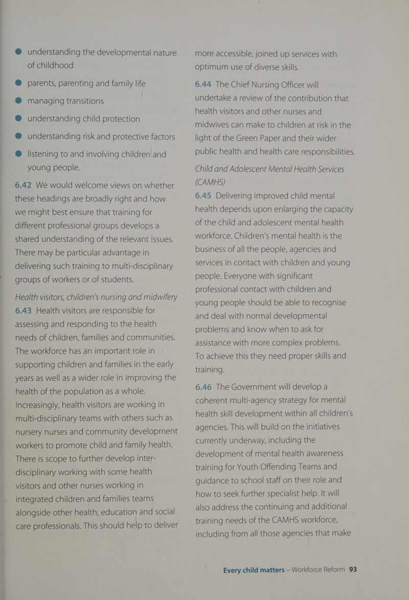 understanding the developmental nature of childhood parents, parenting and family life managing transitions understanding child protection understanding risk and protective factors listening to and involving children and young people. 6.42 We would welcome views on whether these headings are broadly right and how we might best ensure that training for different professional groups develops a shared understanding of the relevant issues. There may be particular advantage in delivering such training to multi-disciplinary groups of workers or of students. Health visitors, children’s nursing and midwifery 6.43 Health visitors are responsible for assessing and responding to the health needs of children, families and communities. The workforce has an important role in supporting children and families in the early years as well as a wider role in improving the health of the population as a whole. Increasingly, health visitors are working in multi-disciplinary teams with others such as nursery nurses and community development workers to promote child and family health. There is scope to further develop inter- disciplinary working with some health visitors and other nurses working in integrated children and families teams alongside other health, education and social care professionals. This should help to deliver more accessible, joined up services with optimum use of diverse skills. 6.44 The Chief Nursing Officer will undertake a review of the contribution that health visitors and other nurses and midwives can make to children at risk in the light of the Green Paper and their wider public health and health care responsibilities. Child and Adolescent Mental Health Services (CAMHS) 6.45 Delivering improved child mental health depends upon enlarging the capacity of the child and adolescent mental health workforce. Children’s mental health is the business of all the people, agencies and services in contact with children and young people. Everyone with significant professional contact with children and young people should be able to recognise and deal with normal developmental problems and know when to ask for assistance with more complex problems. To achieve this they need proper skills and training. 6.46 The Government will develop a coherent multi-agency strategy for mental health skill development within all children’s agencies. This will build on the initiatives currently underway, including the development of mental health awareness training for Youth Offending Teams and guidance to school staff on their role and how to seek further specialist help. It will also address the continuing and additional training needs of the CAMHS workforce, including from all those agencies that make