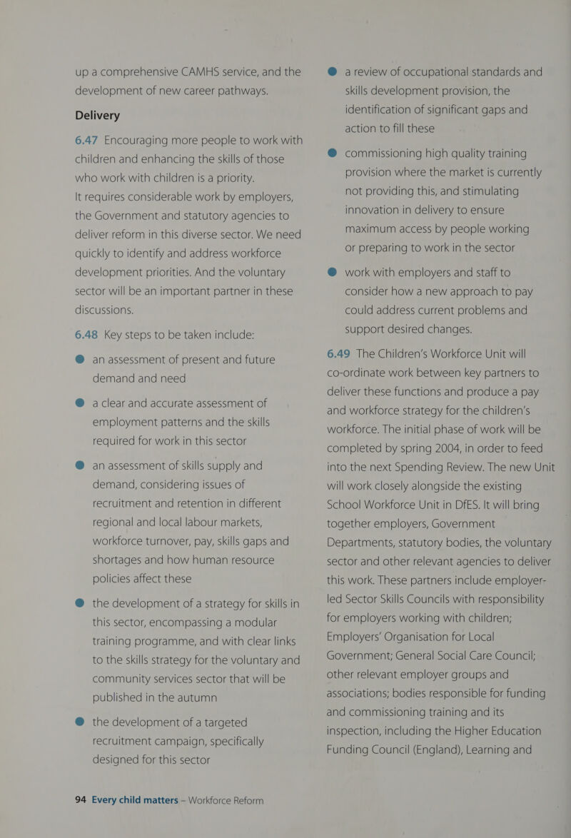 up a comprehensive CAMHS service, and the development of new career pathways. Delivery 6.47 Encouraging more people to work with children and enhancing the skills of those who work with children is a priority. It requires considerable work by employers, the Government and statutory agencies to deliver reform in this diverse sector. We need quickly to identify and address workforce development priorities. And the voluntary sector will be an important partner in these discussions. 6.48 Key steps to be taken include: @ an assessment of present and future demand and need @ aclear and accurate assessment of employment patterns and the skills required for work in this sector @ an assessment of skills supply and demand, considering issues of recruitment and retention in different regional and local labour markets, workforce turnover, pay, skills gaps and shortages and how human resource policies affect these @ the development of a strategy for skills in this sector, encompassing a modular training programme, and with clear links to the skills strategy for the voluntary and community services sector that will be published in the autumn @ the development of a targeted recruitment campaign, specifically designed for this sector 94 Every child matters — Workforce Reform @ a review of occupational standards and skills develooment provision, the identification of significant gaps and action to fill these @® commissioning high quality training provision where the market is currently not providing this, and stimulating innovation in delivery to ensure maximum access by people working or preparing to work in the sector @® work with employers and staff to consider how a new approach to pay could address current problems and Support desired changes. 6.49 The Children’s Workforce Unit will co-ordinate work between key partners to deliver these functions and produce a pay and workforce strategy for the children’s workforce. The initial phase of work will be completed by spring 2004, in order to feed into the next Spending Review. The new Unit will work closely alongside the existing School Workforce Unit in DfES. It will bring together employers, Government Departments, statutory bodies, the voluntary sector and other relevant agencies to deliver this work. These partners include employer- led Sector Skills Councils with responsibility for employers working with children; Employers’ Organisation for Local Government; General Social Care Council; other relevant employer groups and associations; bodies responsible for funding and commissioning training and its inspection, including the Higher Education Funding Council (England), Learning and