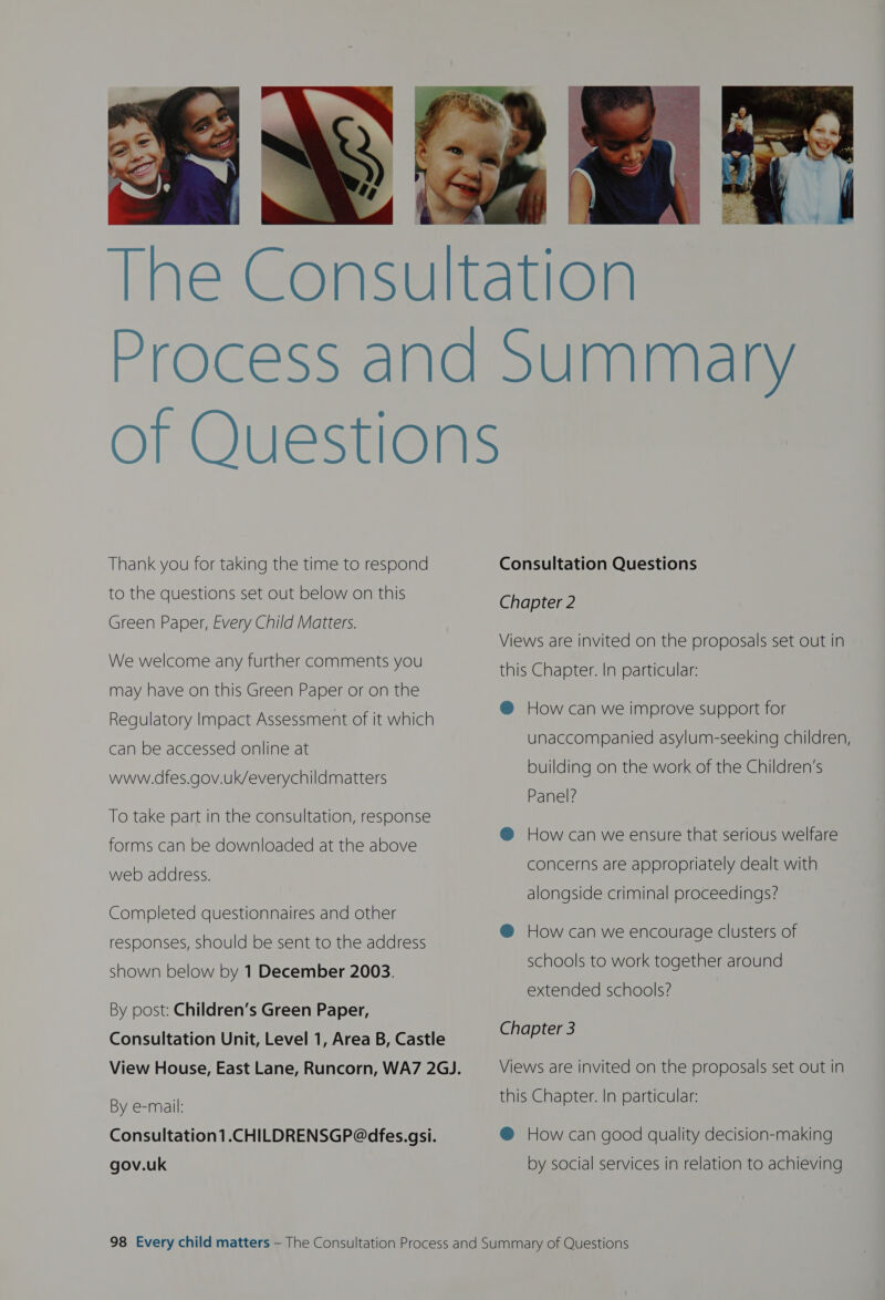  Thank you for taking the time to respond to the questions set out below on this Green Paper, Every Child Matters. We welcome any further comments you may have on this Green Paper or on the Regulatory Impact Assessment of it which can be accessed online at www.dfes.gov.uk/everychildmatters To take part in the consultation, response forms can be downloaded at the above web address. Completed questionnaires and other responses, should be sent to the address shown below by 1 December 2003. By post: Children’s Green Paper, By e-mail: Consultation1.CHILDRENSGP@dfes.gsi. gov.uk Consultation Questions Chapter 2 Views are invited on the proposals set out in this Chapter. In particular: @® How can we improve support for unaccompanied asylum-seeking children, building on the work of the Children’s Panel? @ How can we ensure that serious welfare concerns are appropriately dealt with alongside criminal proceedings? @ How can we encourage clusters of schools to work together around extended schools? Chapter 3 Views are invited on the proposals set out in this Chapter. In particular: @ How can good quality decision-making by social services in relation to achieving