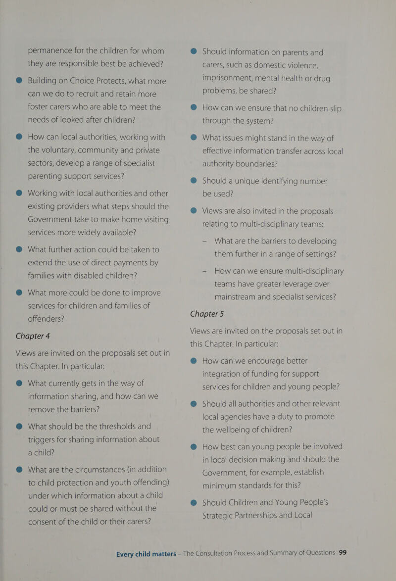permanence for the children for whom ® Should information on parents and they are responsible best be achieved? carers, such as domestic violence, @® Building on Choice Protects, what more imprisonment, mental health or drug can we do to recruit and retain more problems, be shared? foster carers who are able to meet the @ How can we ensure that no children slip needs of looked after children? through the system? @ How can local authorities, working with @ What issues might stand in the way of the voluntary, community and private effective information transfer across local sectors, develop a range of specialist authority boundaries? rentin ices? vege ROL SEIVICES ® Should a unique identifying number @® Working with local authorities and other be used? existing providers what steps should the @® Views are also invited in the proposals Government take to make home visiting relating to multi-disciplinary teams: services more widely available? — What are the barriers to developing @ What further action could be taken to extend the use of direct payments by them further in a range of settings? families with disabled children? Fg OMG es ssl se elatiies c s/o Mela) teams have greater leverage over @ What more coul n improv oie. : Wigipe Goneto improve mainstream and specialist services? services for children and families of offenders? eM Vi re invi n the propos Chapter 4 iews are invited on the proposals set out in this Chapter. In particular: Views are invited on the proposals set out in @ How can we encourage better this Chapter. In particular: J integration of funding for support @ What currently gets in the way of services for children and young people? information sharing, and how can we remove the barriers? @ Should all authorities and other relevant local agencies have a duty to promote @ What should be the thresholds and triggers for sharing information about the wellbeing of children? @ How best can young people be involved a child? . in local decision making and should the @ What are the circumstances (in addition Government, for example, establish to child protection and youth offending) are ATA ReGen e ini under which information about a child @ Should Children and Young People’s could or must be shared without the | Strategic Partnerships and Local consent of the child or their carers?