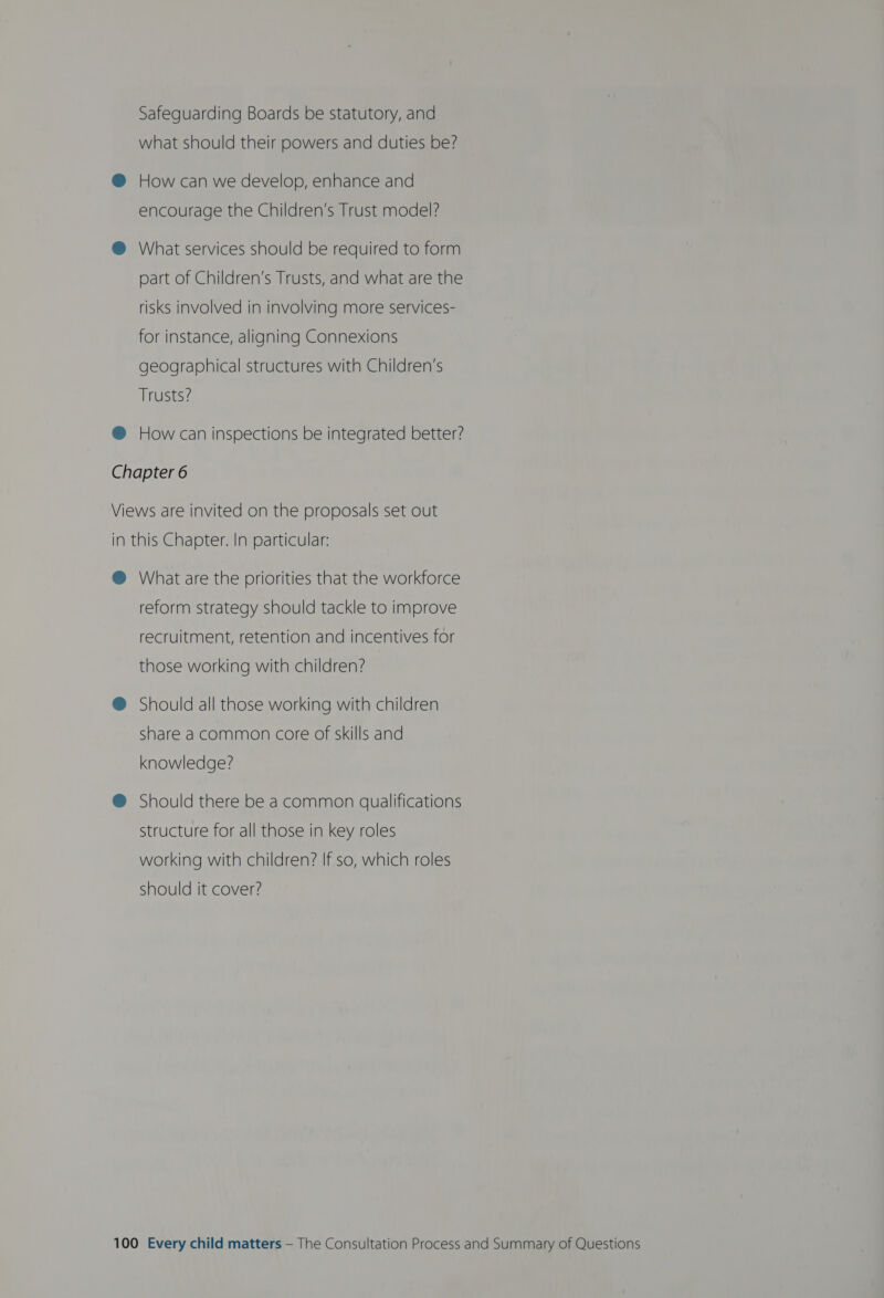 Safeguarding Boards be statutory, and what should their powers and duties be? @ How can we develop, enhance and encourage the Children’s Trust model? ® What services should be required to form part of Children’s Trusts, and what are the risks involved in involving more services- for instance, aligning Connexions geographical structures with Children’s Trusts? @ How can inspections be integrated better? Chapter 6 Views are invited on the proposals set out in this Chapter. In particular: @ What are the priorities that the workforce reform strategy should tackle to improve recruitment, retention and incentives for those working with children? @ Should all those working with children share a common core of skills and knowledge? @® Should there be a common qualifications structure for all those in key roles working with children? If so, which roles should it cover?
