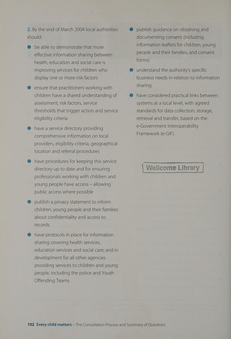 2. By the end of March 2004 local authorities should: ® be able to demonstrate that more effective information sharing between health, education and social care is improving services for children who display one or more risk factors ® ensure that practitioners working with children have a shared understanding of assessment, risk factors, service thresholds that trigger action and service eligibility criteria @ have aservice directory providing comprehensive information on local providers, eligibility criteria, geographical location and referral procedures @ have procedures for keeping this service directory up to date and for ensuring professionals working with children and young people have access — allowing public access where possible @ publish a privacy statement to inform children, young people and their families about confidentiality and access to records @ have protocols in place for information sharing covering health services, development for all other agencies providing services to children and young people, including the police and Youth Offending Teams @ publish guidance on obtaining and documenting consent (including information leaflets for children, young people and their families, and consent forms) @ understand the authority's specific business needs in relation to information sharing @ have considered practical links between systems at a local level, with agreed standards for data collection, storage, retrieval and transfer, based on the e-Government Interoperability Framework (e-GIF).    Wellcome Library 
