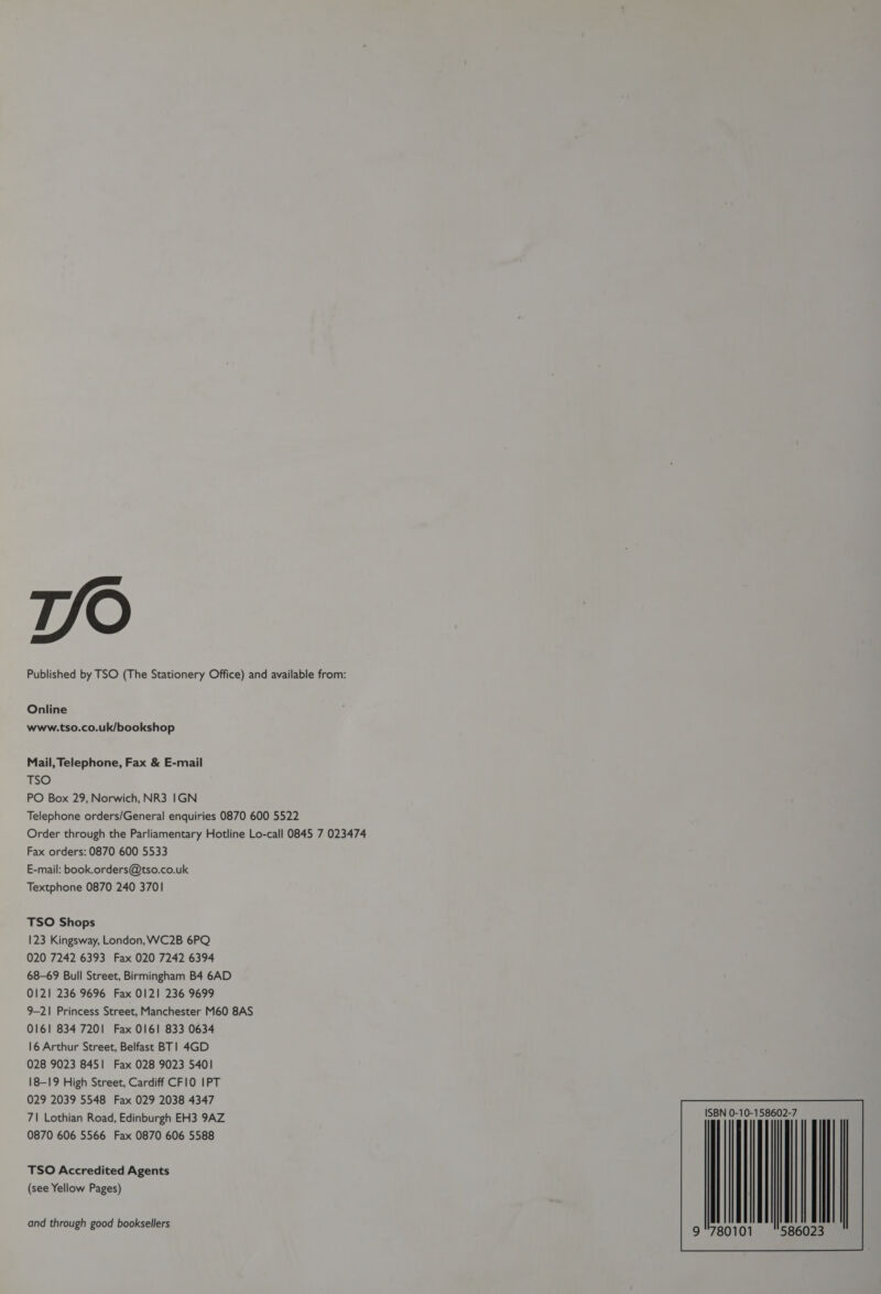 T/O Published by TSO (The Stationery Office) and available from: Online www.tso.co.uk/bookshop Mail, Telephone, Fax &amp; E-mail TSO PO Box 29, Norwich, NR3 IGN Telephone orders/General enquiries 0870 600 5522 Order through the Parliamentary Hotline Lo-call 0845 7 023474 Fax orders: 0870 600 5533 E-mail: book.orders@tso.co.uk Textphone 0870 240 3701 TSO Shops 123 Kingsway, London, WC2B 6PQ 020 7242 6393 Fax 020 7242 6394 68-69 Bull Street, Birmingham B4 6AD 0121 236 9696 Fax 0121 236 9699 9-21 Princess Street, Manchester M60 8AS 0161 834 7201 Fax 0161 833 0634 16 Arthur Street, Belfast BT! 4GD 028 9023 845] Fax 028 9023 5401 18-19 High Street, Cardiff CF10 IPT 029 2039 5548 Fax 029 2038 4347 7\| Lothian Road, Edinburgh EH3 9AZ 0870 606 5566 Fax 0870 606 5588 TSO Accredited Agents (see Yellow Pages) and through good booksellers N 0-10- SB 780101 5860 23 