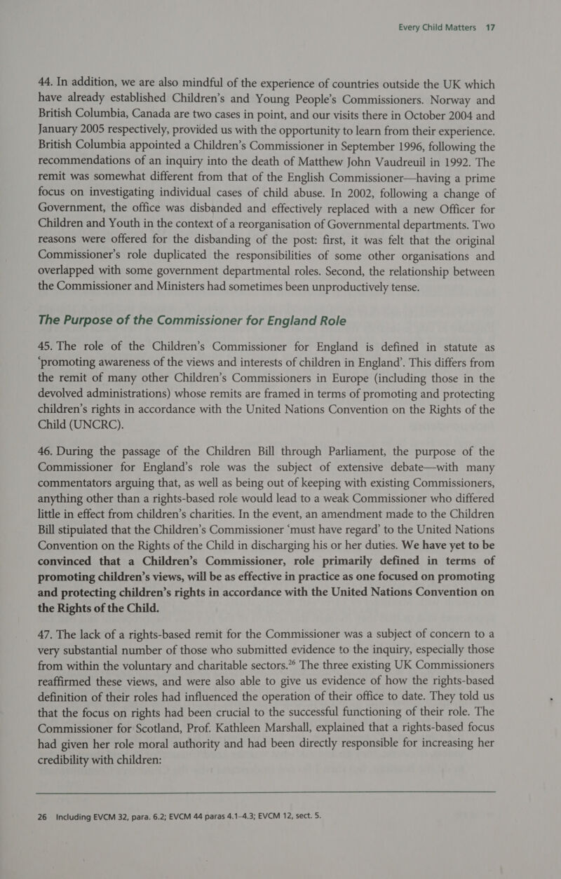 44. In addition, we are also mindful of the experience of countries outside the UK which have already established Children’s and Young People’s Commissioners. Norway and British Columbia, Canada are two cases in point, and our visits there in October 2004 and January 2005 respectively, provided us with the opportunity to learn from their experience. British Columbia appointed a Children’s Commissioner in September 1996, following the recommendations of an inquiry into the death of Matthew John Vaudreuil in 1992. The remit was somewhat different from that of the English Commissioner—having a prime focus on investigating individual cases of child abuse. In 2002, following a change of Government, the office was disbanded and effectively replaced with a new Officer for Children and Youth in the context of a reorganisation of Governmental departments. Two reasons were offered for the disbanding of the post: first, it was felt that the original Commissioner's role duplicated the responsibilities of some other organisations and overlapped with some government departmental roles. Second, the relationship between the Commissioner and Ministers had sometimes been unproductively tense. The Purpose of the Commissioner for England Role 45. The role of the Children’s Commissioner for England is defined in statute as ‘promoting awareness of the views and interests of children in England’. This differs from the remit of many other Children’s Commissioners in Europe (including those in the devolved administrations) whose remits are framed in terms of promoting and protecting children’s rights in accordance with the United Nations Convention on the Rights of the Child (UNCRC). 46. During the passage of the Children Bill through Parliament, the purpose of the Commissioner for England’s role was the subject of extensive debate—with many commentators arguing that, as well as being out of keeping with existing Commissioners, anything other than a rights-based role would lead to a weak Commissioner who differed little in effect from children’s charities. In the event, an amendment made to the Children Bill stipulated that the Children’s Commissioner ‘must have regard’ to the United Nations Convention on the Rights of the Child in discharging his or her duties. We have yet to be convinced that a Children’s Commissioner, role primarily defined in terms of promoting children’s views, will be as effective in practice as one focused on promoting and protecting children’s rights in accordance with the United Nations Convention on the Rights of the Child. 47. The lack of a rights-based remit for the Commissioner was a subject of concern to a very substantial number of those who submitted evidence to the inquiry, especially those from within the voluntary and charitable sectors.** The three existing UK Commissioners reaffirmed these views, and were also able to give us evidence of how the rights-based definition of their roles had influenced the operation of their office to date. They told us that the focus on rights had been crucial to the successful functioning of their role. The Commissioner for Scotland, Prof. Kathleen Marshall, explained that a rights-based focus had given her role moral authority and had been directly responsible for increasing her credibility with children: 26 Including EVCM 32, para. 6.2; EVCM 44 paras 4.1-4.3; EVCM 12, sect. 5.