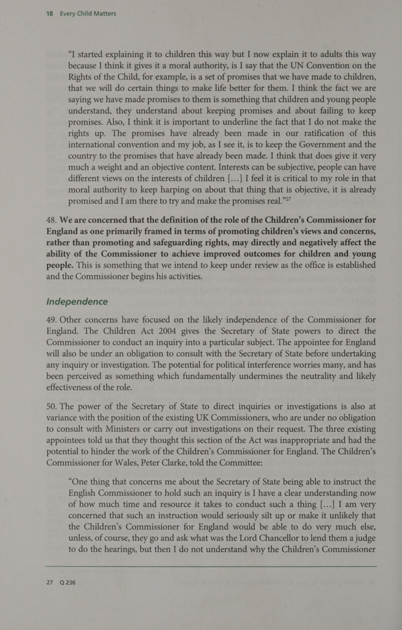 “T started explaining it to children this way but I now explain it to adults this way because I think it gives it a moral authority, is I say that the UN Convention on the Rights of the Child, for example, is a set of promises that we have made to children, that we will do certain things to make life better for them. I think the fact we are saying we have made promises to them is something that children and young people understand, they understand about keeping promises and about failing to keep promises. Also, I think it is important to underline the fact that I do not make the rights up. The promises have already been made in our ratification of this international convention and my job, as I see it, is to keep the Government and the country to the promises that have already been made. I think that does give it very much a weight and an objective content. Interests can be subjective, people can have different views on the interests of children [...] I feel it is critical to my role in that moral authority to keep harping on about that thing that is objective, it is already promised and I am there to try and make the promises real.””” 48. We are concerned that the definition of the role of the Children’s Commissioner for England as one primarily framed in terms of promoting children’s views and concerns, rather than promoting and safeguarding rights, may directly and negatively affect the ability of the Commissioner to achieve improved outcomes for children and young people. This is something that we intend to keep under review as the office is established and the Commissioner begins his activities. Independence 49. Other concerns have focused on the likely independence of the Commissioner for England. The Children Act 2004 gives the Secretary of State powers to direct the Commissioner to conduct an inquiry into a particular subject. The appointee for England will also be under an obligation to consult with the Secretary of State before undertaking any inquiry or investigation. The potential for political interference worries many, and has been perceived as something which fundamentally undermines the neutrality and likely effectiveness of the role. 50. The power of the Secretary of State to direct inquiries or investigations is also at variance with the position of the existing UK Commissioners, who are under no obligation to consult with Ministers or carry out investigations on their request. The three existing appointees told us that they thought this section of the Act was inappropriate and had the potential to hinder the work of the Children’s Commissioner for England. The Children’s Commissioner for Wales, Peter Clarke, told the Committee: “One thing that concerns me about the Secretary of State being able to instruct the English Commissioner to hold such an inquiry is I have a clear understanding now of how much time and resource it takes to conduct such a thing [...] I am very concerned that such an instruction would seriously silt up or make it unlikely that the Children’s Commissioner for England would be able to do very much else, unless, of course, they go and ask what was the Lord Chancellor to lend them a judge to do the hearings, but then I do not understand why the Children’s Commissioner 27 Q236