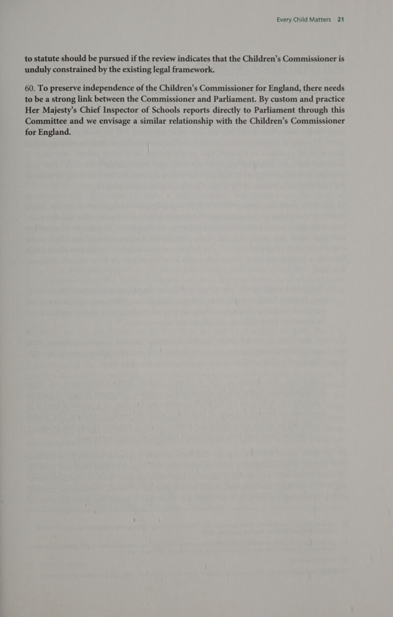 to statute should be pursued if the review indicates that the Children’s Commissioner is unduly constrained by the existing legal framework. 60. To preserve independence of the Children’s Commissioner for England, there needs to be a strong link between the Commissioner and Parliament. By custom and practice Her Majesty’s Chief Inspector of Schools reports directly to Parliament through this Committee and we envisage a similar relationship with the Children’s Commissioner for England.