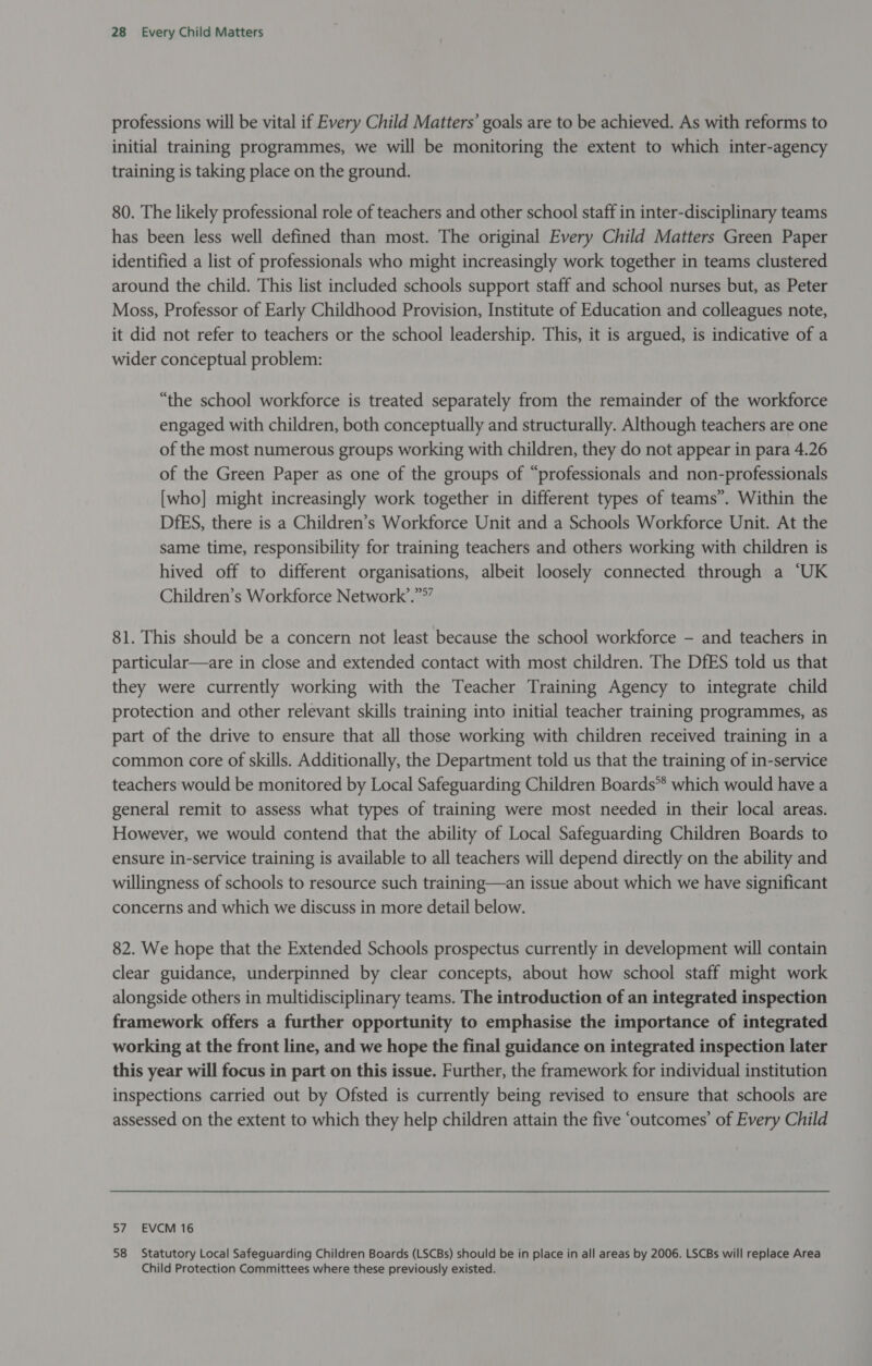 professions will be vital if Every Child Matters’ goals are to be achieved. As with reforms to initial training programmes, we will be monitoring the extent to which inter-agency training is taking place on the ground. 80. The likely professional role of teachers and other school staff in inter-disciplinary teams has been less well defined than most. The original Every Child Matters Green Paper identified a list of professionals who might increasingly work together in teams clustered around the child. This list included schools support staff and school nurses but, as Peter Moss, Professor of Early Childhood Provision, Institute of Education and colleagues note, it did not refer to teachers or the school leadership. This, it is argued, is indicative of a wider conceptual problem: “the school workforce is treated separately from the remainder of the workforce engaged with children, both conceptually and structurally. Although teachers are one of the most numerous groups working with children, they do not appear in para 4.26 of the Green Paper as one of the groups of “professionals and non-professionals [who] might increasingly work together in different types of teams”. Within the DfES, there is a Children’s Workforce Unit and a Schools Workforce Unit. At the same time, responsibility for training teachers and others working with children is hived off to different organisations, albeit loosely connected through a ‘UK Children’s Workforce Network’.”*” 81. This should be a concern not least because the school workforce - and teachers in particular—are in close and extended contact with most children. The DfES told us that they were currently working with the Teacher Training Agency to integrate child protection and other relevant skills training into initial teacher training programmes, as part of the drive to ensure that all those working with children received training in a common core of skills. Additionally, the Department told us that the training of in-service teachers would be monitored by Local Safeguarding Children Boards** which would have a general remit to assess what types of training were most needed in their local areas. However, we would contend that the ability of Local Safeguarding Children Boards to ensure in-service training is available to all teachers will depend directly on the ability and willingness of schools to resource such training—an issue about which we have significant concerns and which we discuss in more detail below. 82. We hope that the Extended Schools prospectus currently in development will contain clear guidance, underpinned by clear concepts, about how school staff might work alongside others in multidisciplinary teams. The introduction of an integrated inspection framework offers a further opportunity to emphasise the importance of integrated working at the front line, and we hope the final guidance on integrated inspection later this year will focus in part on this issue. Further, the framework for individual institution inspections carried out by Ofsted is currently being revised to ensure that schools are assessed on the extent to which they help children attain the five ‘outcomes’ of Every Child 57 EVCM 16 58 Statutory Local Safeguarding Children Boards (LSCBs) should be in place in all areas by 2006. LSCBs will replace Area Child Protection Committees where these previously existed.