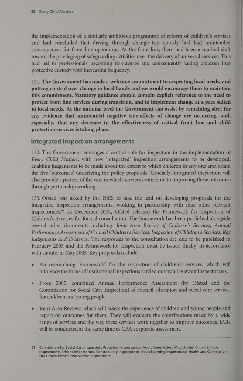 the implementation of a similarly ambitious programme of reform of children’s services and had concluded that driving through change too quickly had had unintended consequences for front line operations. At the front line, there had been a marked shift toward the privileging of safeguarding activities over the delivery of universal services. This had led to professionals becoming risk-averse and consequently taking children into protective custody with increasing frequency. 131. The Government has made a welcome commitment to respecting local needs, and putting control over change in local hands and we would encourage them to maintain this commitment. Statutory guidance should contain explicit reference to the need to protect front line services during transition, and to implement change at a pace suited to local needs. At the national level the Government can assist by remaining alert for any evidence that unintended negative side-effects of change are occurring, and, especially, that any decrease in the effectiveness of critical front line and child protection services is taking place. Integrated inspection arrangements 132. The Government envisages a central role for inspection in the implementation of Every Child Matters, with new ‘integrated’ inspection arrangements to be developed, enabling judgements to be made about the extent to which children in any one area attain the five ‘outcomes’ underlying the policy proposals. Crucially, integrated inspection will also provide a picture of the way in which services contribute to improving these outcomes through partnership working. 133. Ofsted was asked by the DfES to take the lead on developing proposals for the integrated inspection arrangements, working in partnership with nine other relevant inspectorates.» In December 2004, Ofsted released the Framework for Inspection of Children’s Services for formal consultation. The Framework has been published alongside several other documents including: Joint Area Review of Children’s Services; Annual Performance Assessment of Council Children’s Services; Inspection of Children’s Services: Key Judgements and Evidence. The responses to the consultation are due to be published in February 2005 and the Framework for Inspection must be issued ae in accordance with statute, in May 2005. Key proposals include: e An overarching ‘Framework’ for the inspection of children’s services, which will influence the focus of institutional inspections carried out by all relevant inspectorates. e From 2005, combined Annual Performance Assessment (by Ofsted and the Commission for Social Care Inspection) of council education and social care services for children and young people. e Joint Area Reviews which will assess the experience of children and young people and report on outcomes for them. They will evaluate the contributions made by a wide range of services and the way these services work together to improve outcomes. JARs will be conducted at the same time as CPA corporate assessment. 98 Commission for Social Care Inspection, Probation Inspectorate, Audit Commission, Magistrates’ Courts Service Inspectorate, Prisons Inspectorate, Constabulary Inspectorate, Adult Learning Inspectorate, Healthcare Commission, HM Crown Prosecution Service Inspectorate.  