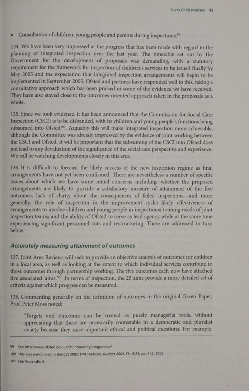 e Consultation of children, young people and parents during inspections.” 134. We have been very impressed at the progress that has been made with regard to the planning of integrated inspection over the last year. The timetable set out by the Government for the development of proposals was demanding, with a statutory requirement for the framework for inspection of children’s services to be issued finally by May 2005 and the expectation that integrated inspection arrangements will begin to be implemented in September 2005. Ofsted and partners have responded well to this, taking a consultative approach which has been praised in some of the evidence we have received. They have also stayed close to the outcomes-oriented approach taken in the proposals as a whole. 135. Since we took evidence, it has been announced that the Commission for Social Care Inspection (CSCI) is to be disbanded, with its children and young people’s functions being subsumed into Ofsted’. Arguably this will make integrated inspection more achievable, although the Committee was already impressed by the evidence of joint working between the CSCI and Ofsted. It will be important that the subsuming of the CSCI into Ofsted does not lead to any devaluation of the significance of the social care perspective and experience. We will be watching developments closely in this area. 136. It is difficult to forecast the likely success of the new inspection regime as final arrangements have not yet been confirmed. There are nevertheless a number of specific issues about which we have some initial concerns including: whether the proposed arrangements are likely to provide a satisfactory measure of attainment of the five outcomes; lack of clarity about the consequences of failed inspections—and more generally, the role of inspection in the improvement cycle; likely effectiveness of arrangements to involve children and young people in inspections; training needs of joint inspection teams; and the ability of Ofsted to serve as lead agency while at the same time experiencing significant personnel cuts and restructuring. These are addressed in turn below. Accurately measuring attainment of outcomes 137. Joint Area Reviews will seek to provide an objective analysis of outcomes for children in a local area, as well as looking at the extent to which individual services contribute to those outcomes through partnership working. The five outcomes each now have attached five associated ‘aims.’'°' In terms of inspection, the 25 aims provide a more detailed set of criteria against which progress can be measured. 138. Commenting generally on the definition of outcomes in the original Green Paper, Prof. Peter Moss noted: “Targets and outcomes can be treated as purely managerial tools, without appreciating that these are necessarily contestable in a democratic and pluralist society because they raise important ethical and political questions. For example,  99 See http://www.ofsted.gov.uk/childrenandyoungpeople/ 100 This was announced in Budget 2005: HM Treasury, Budget 2005, Ch. 6.23, pp. 142, 2005 101 See Appendix A.