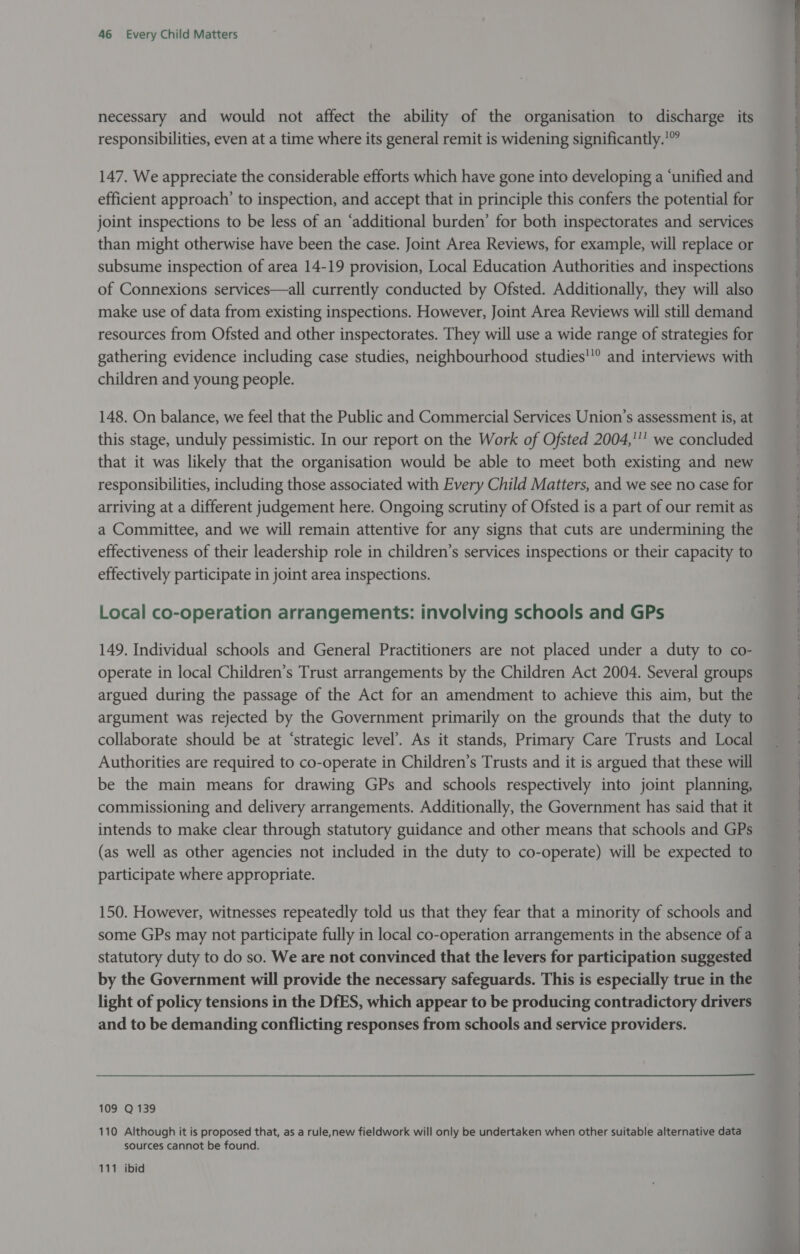 necessary and would not affect the ability of the organisation to discharge its responsibilities, even at a time where its general remit is widening significantly.’ 147. We appreciate the considerable efforts which have gone into developing a ‘unified and efficient approach’ to inspection, and accept that in principle this confers the potential for joint inspections to be less of an ‘additional burden’ for both inspectorates and services than might otherwise have been the case. Joint Area Reviews, for example, will replace or subsume inspection of area 14-19 provision, Local Education Authorities and inspections of Connexions services—all currently conducted by Ofsted. Additionally, they will also make use of data from existing inspections. However, Joint Area Reviews will still demand resources from Ofsted and other inspectorates. They will use a wide range of strategies for gathering evidence including case studies, neighbourhood studies' and interviews with children and young people. 148. On balance, we feel that the Public and Commercial Services Union’s assessment is, at this stage, unduly pessimistic. In our report on the Work of Ofsted 2004,'’ we concluded that it was likely that the organisation would be able to meet both existing and new responsibilities, including those associated with Every Child Matters, and we see no case for arriving at a different judgement here. Ongoing scrutiny of Ofsted is a part of our remit as a Committee, and we will remain attentive for any signs that cuts are undermining the effectiveness of their leadership role in children’s services inspections or their capacity to effectively participate in joint area inspections. Local co-operation arrangements: involving schools and GPs 149. Individual schools and General Practitioners are not placed under a duty to co- operate in local Children’s Trust arrangements by the Children Act 2004. Several groups argued during the passage of the Act for an amendment to achieve this aim, but the argument was rejected by the Government primarily on the grounds that the duty to collaborate should be at ‘strategic level’. As it stands, Primary Care Trusts and Local Authorities are required to co-operate in Children’s Trusts and it is argued that these will be the main means for drawing GPs and schools respectively into joint planning, commissioning and delivery arrangements. Additionally, the Government has said that it intends to make clear through statutory guidance and other means that schools and GPs (as well as other agencies not included in the duty to co-operate) will be expected to participate where appropriate. 150. However, witnesses repeatedly told us that they fear that a minority of schools and some GPs may not participate fully in local co-operation arrangements in the absence of a statutory duty to do so. We are not convinced that the levers for participation suggested by the Government will provide the necessary safeguards. This is especially true in the light of policy tensions in the DfES, which appear to be producing contradictory drivers and to be demanding conflicting responses from schools and service providers. 109 Q 139 110 Although it is proposed that, as a rule,new fieldwork will only be undertaken when other suitable alternative data sources cannot be found. 111 ibid tote Sto tet anu» piece? 2 &gt; coc tte am 