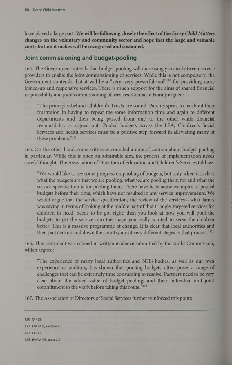 have played a large part. We will be following closely the effect of the Every Child Matters changes on the voluntary and community sector and hope that the large and valuable contribution it makes will be recognised and sustained. Joint commissioning and budget-pooling 164. The Government intends that budget-pooling will increasingly occur between service providers to enable the joint commissioning of services. While this is not compulsory, the Government contends that it will be a “very, very powerful tool”!”° for providing more joined-up and responsive services. There is much support for the aims of shared financial responsibility and joint commissioning of services. Contact a Family argued: “The principles behind Children’s Trusts are sound. Parents speak to us about their frustration in having to repeat the same information time and again to different departments and then being passed from one to the other while financial responsibility is argued out. Pooled budgets across the LEA, Children’s Social Services and health services must be a positive step forward in alleviating many of these problems.”'”! 165. On the other hand, some witnesses sounded a note of caution about budget-pooling in particular. While this is often an admirable aim, the process of implementation needs careful thought. The Association of Directors of Education and Children’s Services told us: “We would like to see some progress on pooling of budgets, but only when it is clear what the budgets are that we are pooling, what we are pooling them for and what the service specification is for pooling them. There have been some examples of pooled budgets before their time, which have not resulted in any service improvements. We would argue that the service specification, the review of the services—what James was saying in terms of looking at the middle part of that triangle, targeted services for children in need, needs to be got right; then you look at how you will pool the budgets to get the service into the shape you really wanted to serve the children better. This is a massive programme of change. It is clear that local authorities and their partners up and down the country are at very different stages in that process.”!” 166. This sentiment was echoed in written evidence submitted by the Audit Commission, which argued: “The experience of many local authorities and NHS bodies, as well as our own experience as auditors, has shown that pooling budgets often poses a range of challenges that can be extremely time consuming to resolve. Partners need to be very clear about the added value of budget pooling, and their individual and joint commitment to the work before taking this route.”!”’ 167. The Association of Directors of Social Services further reinforced this point: 120 Q 405 121 EVCM 8, section 4. 122 Q172