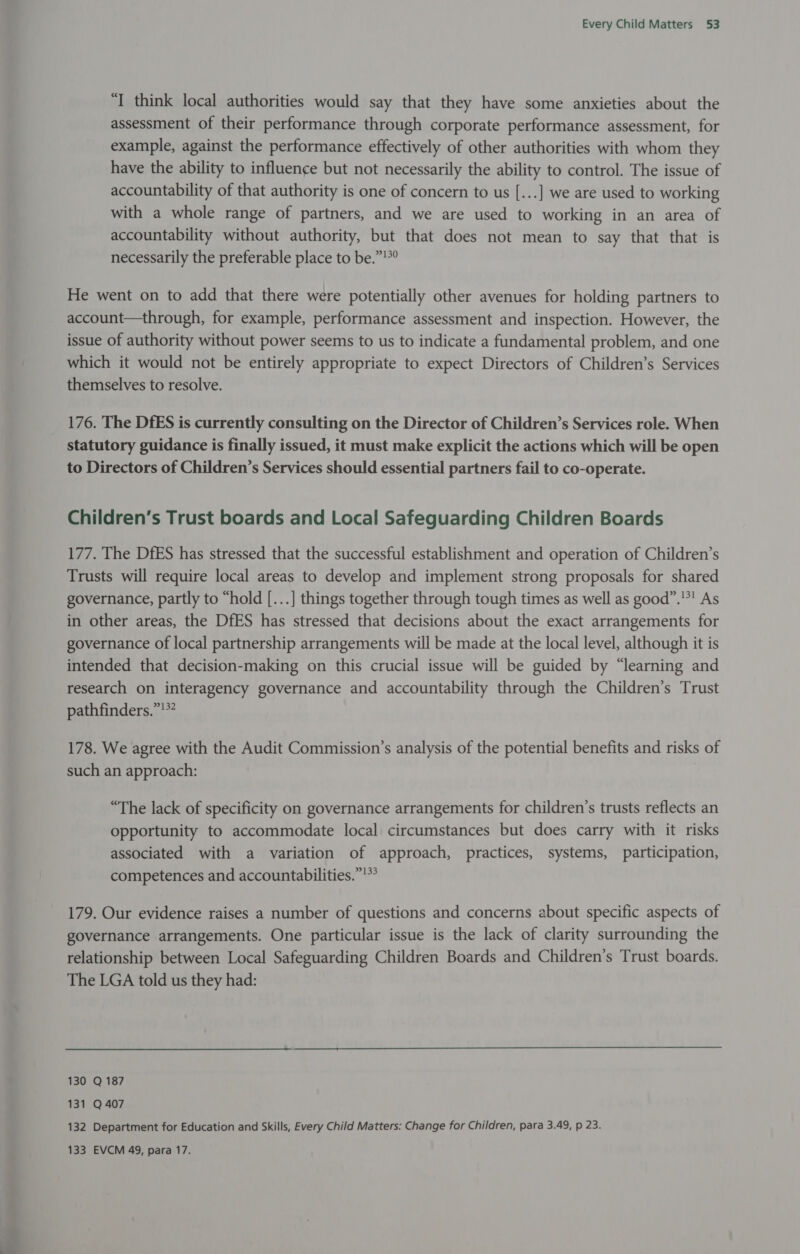 “I think local authorities would say that they have some anxieties about the assessment of their performance through corporate performance assessment, for example, against the performance effectively of other authorities with whom they have the ability to influence but not necessarily the ability to control. The issue of accountability of that authority is one of concern to us [...] we are used to working with a whole range of partners, and we are used to working in an area of accountability without authority, but that does not mean to say that that is necessarily the preferable place to be.”!*° He went on to add that there were potentially other avenues for holding partners to account—through, for example, performance assessment and inspection. However, the issue of authority without power seems to us to indicate a fundamental problem, and one which it would not be entirely appropriate to expect Directors of Children’s Services themselves to resolve. 176. The DfES is currently consulting on the Director of Children’s Services role. When statutory guidance is finally issued, it must make explicit the actions which will be open to Directors of Children’s Services should essential partners fail to co-operate. Children’s Trust boards and Local Safeguarding Children Boards 177. The DfES has stressed that the successful establishment and operation of Children’s Trusts will require local areas to develop and implement strong proposals for shared governance, partly to “hold [...] things together through tough times as well as good”.'*! As in other areas, the DfES has stressed that decisions about the exact arrangements for governance of local partnership arrangements will be made at the local level, although it is intended that decision-making on this crucial issue will be guided by “learning and research on interagency governance and accountability through the Children’s Trust pathfinders.”!*? 178. We agree with the Audit Commission’s analysis of the potential benefits and risks of such an approach: “The lack of specificity on governance arrangements for children’s trusts reflects an opportunity to accommodate local circumstances but does carry with it risks associated with a variation of approach, practices, systems, participation, competences and accountabilities.”!*’ 179. Our evidence raises a number of questions and concerns about specific aspects of governance arrangements. One particular issue is the lack of clarity surrounding the relationship between Local Safeguarding Children Boards and Children’s Trust boards. The LGA told us they had: 130 Q 187 131 Q 407 132 Department for Education and Skills, Every Child Matters: Change for Children, para 3.49, p 23.