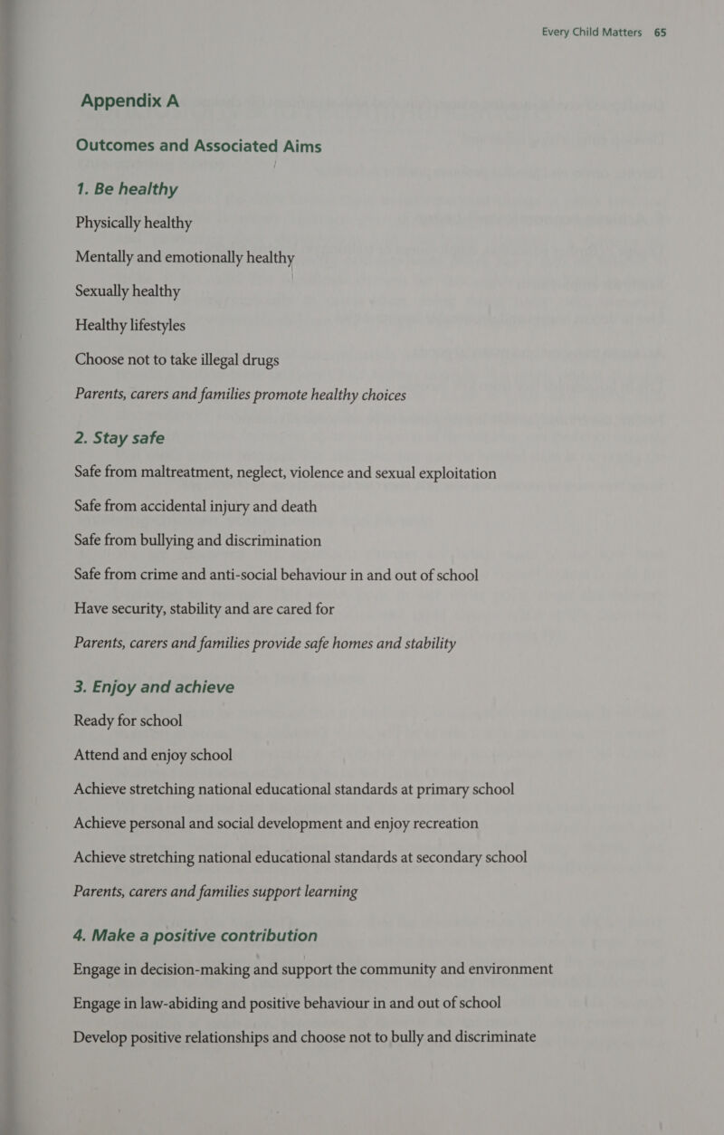 Appendix A Outcomes and Associated Aims 1. Be healthy Physically healthy Mentally and emotionally healthy Sexually healthy Healthy lifestyles Choose not to take illegal drugs Parents, carers and families promote healthy choices 2. Stay safe Safe from maltreatment, neglect, violence and sexual exploitation Safe from accidental injury and death Safe from bullying and discrimination Safe from crime and anti-social behaviour in and out of school Have security, stability and are cared for Parents, carers and families provide safe homes and stability 3. Enjoy and achieve Ready for school Attend and enjoy school Achieve stretching national educational standards at primary school Achieve personal and social development and enjoy recreation Achieve stretching national educational standards at secondary school Parents, carers and families support learning 4, Make a positive contribution Engage in decision-making and support the community and environment Engage in law-abiding and positive behaviour in and out of school Develop positive relationships and choose not to bully and discriminate
