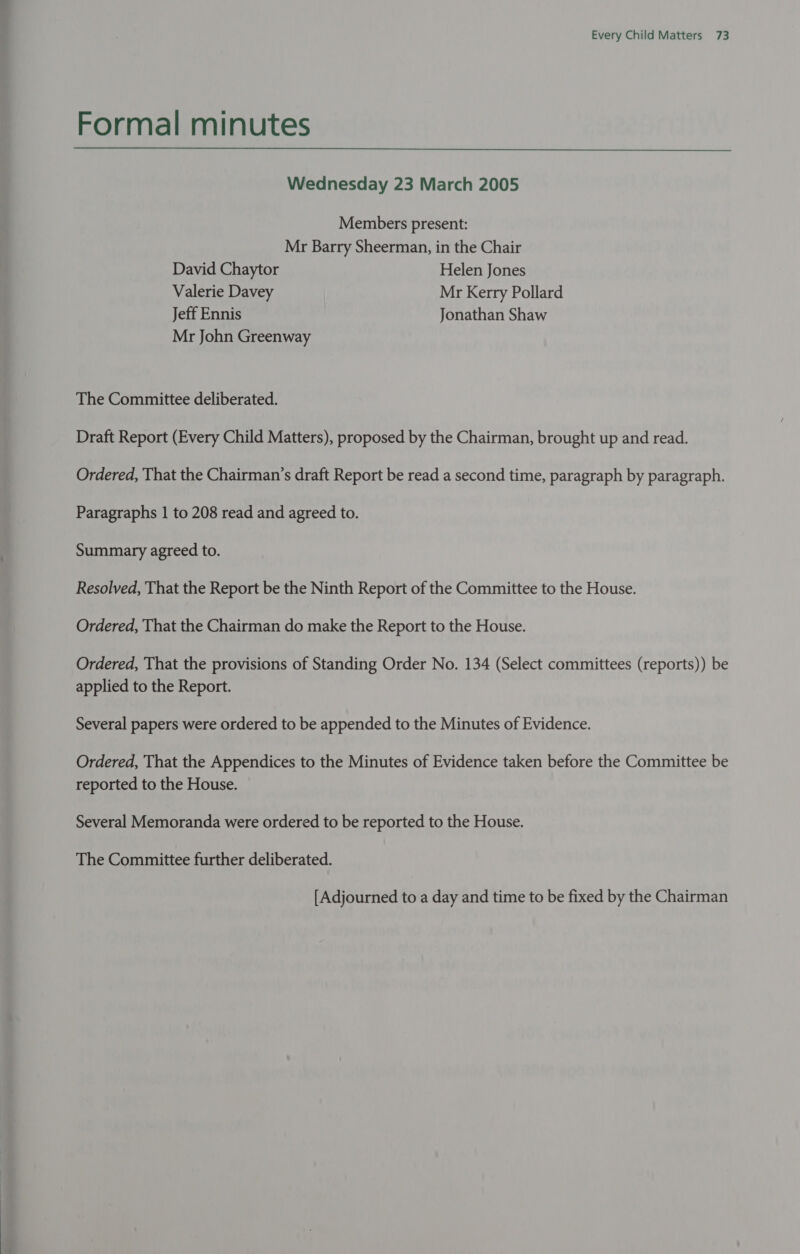 Formal minutes Wednesday 23 March 2005 Members present: Mr Barry Sheerman, in the Chair David Chaytor Helen Jones Valerie Davey Mr Kerry Pollard Jeff Ennis Jonathan Shaw Mr John Greenway The Committee deliberated. Draft Report (Every Child Matters), proposed by the Chairman, brought up and read. Ordered, That the Chairman’s draft Report be read a second time, paragraph by paragraph. Paragraphs 1 to 208 read and agreed to. Summary agreed to. Resolved, That the Report be the Ninth Report of the Committee to the House. Ordered, That the Chairman do make the Report to the House. Ordered, That the provisions of Standing Order No. 134 (Select committees (reports)) be applied to the Report. Several papers were ordered to be appended to the Minutes of Evidence. Ordered, That the Appendices to the Minutes of Evidence taken before the Committee be reported to the House. Several Memoranda were ordered to be reported to the House. The Committee further deliberated. [Adjourned to a day and time to be fixed by the Chairman