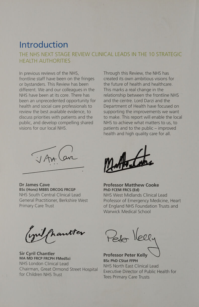 Introduction HEALTH AUTHORITIES In previous reviews of the NHS, frontline staff have been on the fringes or bystanders. This Review has been different. We and our colleagues in the NHS have been at its core. There has been an unprecedented opportunity for health and social care professionals to review the best available evidence, to discuss priorities with patients and the public, and develop compelling shared visions for our local NHS. Tie (on a eee Dr James Cave BSc (Hons) MBBS DRCOG FRCGP NHS South Central Clinical Lead General Practitioner, Berkshire West Primary Care Trust Sir Cyril Chantler MA MD FRCP FRCPH FMedSci NHS London Clinical Lead Chairman, Great Ormond Street Hospital for Children NHS Trust Through this Review, the NHS has created its own ambitious visions for the future of health and healthcare. This marks a real change in the relationship between the frontline NHS and the centre. Lord Darzi and the Department of Health have focused on Supporting the improvements we want to make. This report will enable the local NHS to achieve what matters to us, to patients and to the public — improved health and high quality care for all. Professor Matthew Cooke PhD FCEM FRCS (Ed) NHS West Midlands Clinical Lead Professor of Emergency Medicine, Heart of England NHS Foundation Trusts and Warwick Medical School ‘Cte, \lexr Professor Peter Kelly BSc PhD CStat FFPH NHS North East Clinical Lead Executive Director of Public Health for Tees Primary Care Trusts