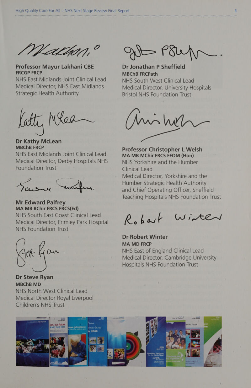 Jet, ? Professor Mayur Lakhani CBE FRCGP FRCP NHS East Midlands Joint Clinical Lead Medical Director, NHS East Midlands Strategic Health Authority ll Dr Kathy McLean MBChB FRCP NHS East Midlands Joint Clinical Lead Medical Director, Derby Hospitals NHS Foundation Trust DOsrn4 Sard Won, Mr Edward Palfrey MA MB BChir FRCS FRCS(Ed) NHS South East Coast Clinical Lead Medical Director, Frimley Park Hospital NHS Foundation Trust OW . HIS PRA. Dr Jonathan P Sheffield MBChB FRCPath NHS South West Clinical Lead Medical Director, University Hospitals Bristol NHS Foundation Trust ~lwlhn— ae Professor Christopher L Welsh MA MB MChir FRCS FFOM (Hon) NHS Yorkshire and the Humber Clinical Lead Medical Director, Yorkshire and the Humber Strategic Health Authority and Chief Operating Officer, Sheffield Teaching Hospitals NHS Foundation Trust ees [eae US 1,ACA~/ Dr Robert Winter MA MD FRCP NHS East of England Clinical Lead Medical Director, Cambridge University Hospitals NHS Foundation Trust 